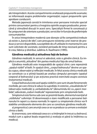 Capitolul 7. Creativitatea managerului

153

ale întreprinderii. Aceste compartimente analizează propunerile avansate;
se informează asupra problemelor organizaţiei; supun propunerile spre
aprobare conducerii.
Metoda japoneză constă în trimiterea unor persoane instruite special
printre consumatori pentru a înregistra opiniile asupra produselor, provocând şi stimulând discuţii în acest sens. Specialiştii ﬁrmei le cercetează şi
fac propuneri de orientare a producţiei, serviciilor în funcţie de preferinţele
consumatorilor.
În orice întreprindere modernă care doreşte să ﬁe competitivă trebuie
să existe o „bancă de idei”, care presupune existenţa unei rezerve de produse şi servicii disponibile, susceptibile de a ﬁ utilizate în momentul în care
sunt solicitate de societate, existând perioada de timp necesară pentru a
le crea, fabrica şi distribui, sublinia A. Kaufmann (1995).

Gândirea medicală şi atitudinea faţă de bolnav
Gândirea medicală, în sensul ei adevărat, este o gândire clinică. Ea implică o anumită „atitudine” din partea medicului faţa de omul bolnav.
Gândirea medicală este inseparabilă de spaţiul clinic care reprezintă
„spaţiul vizibil” al bolii. În spaţiul clinic, „corpul bolnavului” devine un spaţiu supus, observaţiei şi reﬂecţiei medicale. În felul acesta clinica medicală
se constituie ca o ştiinţă bazată pe analiza câmpului perceptiv (spaţiul
corporal al bolnavului) şi pe acţiunea practică exercitată asupra acestuia
(tratamentul medical).
Corpul bolnavului este acel spaţiu vizibil în care sunt situate fenomenele
morbide, pe care clinica le aduce la suprafaţă, în exterior, „vizualizându-le”
(observaţia medicală) şi „verbalizându-le” (denumindu-le) ca „specii morbide”, adevărate „coduri medicale” reprezentate prin simptomele bolii.
Simptomul este forma sub care se prezintă boala, elementul esenţial al
„vizibilului” suferinţei. El desemnează o stare modiﬁcată a persoanei bolnavului în raport cu starea normală. În raport cu simptomele clinice vor ﬁ
stabilite următoarele elemente din care se constituie gândirea medicală:
a) prognosticul, care anunţă ceea ce se va produce ca urmare a evoluţiei
clinice a bolii;
b) anamneza, care relatează ceea ce s-a întâmplat în trecut cu bolnavul,
modul cum a apărut boala respectivă şi evoluţia ei până la întâlnirea cu
medicul;

 