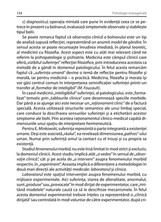 154

Psihologie managerială

c) diagnosticul, operaţia mintală care pune în evidenţă ceea ce se petrece în prezent cu bolnavul, evaluează simptomele observate şi stabileşte
tipul bolii.
Se poate remarca faptul că observaţia clinică a bolnavului este un tip
de analiză supusă reﬂecţiei, reprezentând un anumit model de gândire. În
sensul acesta se poate recunoaşte înrudirea imediată, în planul teoretic,
al medicinii cu ﬁlozoﬁa. Acest aspect este cu atât mai relevant când ne
referim la psihopatologie şi psihiatrie. Medicina este câmpul clinicii care
oferă „vizibilul suferinţei” reﬂecţiei ﬁlozoﬁce, prin introducerea acesteia ca
metodă de a gândi în domeniul patologicului. În felul acesta remarcăm
faptul că „suferinţa umană” devine o temă de reﬂecţie pentru ﬁlozoﬁe şi
morală, iar pentru medicină – o practică. Medicina, ﬁlozoﬁa şi morala îşi
vor găsi centrul comun în interpretarea semniﬁcaţiei suferinţei printr-un
transfer al „formelor de inteligibil” (M. Foucault).
În cazul medicinii „inteligibilul” suferinţei, al patologicului, este „formalizat” tematic prin „tablourile clinice” care desemnează speciile morbide.
Dar până a se ajunge aici este necesar un „raţionament clinic” de o factură
specială. Acesta utilizează structurile semantice ale unui limbaj special,
care conduce la descifrarea sensurilor suferinţei şi a etichetării acestor
simptome ale bolii. Prin acestea raţionamentul clinico-medical capătă dimensiunile unui spaţiu de interpretare hermeneutică.
Pentru E. Minkowski, suferinţa reprezintă o parte integrantă a existenţei
umane. Deşi este asociată „răului”, ea revelează dimensiunea „pathos”-ului
uman. Numai prin suferinţă omul ia contact cu el însuşi şi cu propria sa
existenţă.
Studiul fenomenului morbid, nu este însă limitat în mod strict şi exclusiv,
la domeniul clinicii. Acest studiu implică atât „a vedea” în sensul de „observaţie clinică”, cât şi pe acela de „a interveni” asupra fenomenului morbid
respectiv, în „experiment”. Aceasta implică o diferenţiere a metodologiei în
două mari direcţii ale activităţii medicale: laboratorul şi clinica.
Laboratorul este spaţiul intervenţiei asupra fenomenului morbid, cu
mijloace experimentale. Aici suferinţa, starea de alteralitate, anormalul,
sunt „produse” sau „provocate” în mod dirijat de experimentator, care „imitând modelele” naturale caută ca să le descifreze mecanismele. În felul
acesta domeniul experimental trebuie înţeles ca reprezentând o „clinică
dirijată” sau controlată în mod voluntar de către experimentator, după cri-

 
