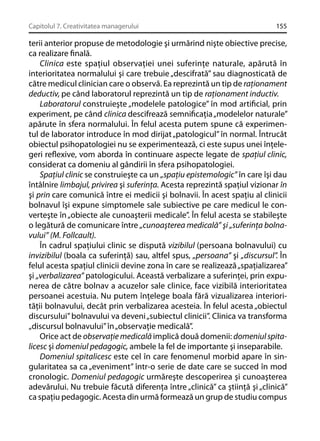 Capitolul 7. Creativitatea managerului

155

terii anterior propuse de metodologie şi urmărind nişte obiective precise,
ca realizare ﬁnală.
Clinica este spaţiul observaţiei unei suferinţe naturale, apărută în
interioritatea normalului şi care trebuie „descifrată” sau diagnosticată de
către medicul clinician care o observă. Ea reprezintă un tip de raţionament
deductiv, pe când laboratorul reprezintă un tip de raţionament inductiv.
Laboratorul construieşte „modelele patologice” în mod artiﬁcial, prin
experiment, pe când clinica descifrează semniﬁcaţia „modelelor naturale”
apărute în sfera normalului. În felul acesta putem spune că experimentul de laborator introduce în mod dirijat „patologicul” în normal. Întrucât
obiectul psihopatologiei nu se experimentează, ci este supus unei înţelegeri reﬂexive, vom aborda în continuare aspecte legate de spaţiul clinic,
considerat ca domeniu al gândirii în sfera psihopatologiei.
Spaţiul clinic se construieşte ca un „spaţiu epistemologic” în care îşi dau
întâlnire limbajul, privirea şi suferinţa. Acesta reprezintă spaţiul vizionar în
şi prin care comunică între ei medicii şi bolnavii. În acest spaţiu al clinicii
bolnavul îşi expune simptomele sale subiective pe care medicul le converteşte în „obiecte ale cunoaşterii medicale”. În felul acesta se stabileşte
o legătură de comunicare între „cunoaşterea medicală” şi „suferinţa bolnavului” (M. Follcault).
În cadrul spaţiului clinic se dispută vizibilul (persoana bolnavului) cu
invizibilul (boala ca suferinţă) sau, altfel spus, „persoana” şi „discursul”. În
felul acesta spaţiul clinicii devine zona în care se realizează „spaţializarea”
şi „verbalizarea” patologicului. Această verbalizare a suferinţei, prin expunerea de către bolnav a acuzelor sale clinice, face vizibilă interioritatea
persoanei acestuia. Nu putem înţelege boala fără vizualizarea interiorităţii bolnavului, decât prin verbalizarea acesteia. În felul acesta „obiectul
discursului” bolnavului va deveni „subiectul clinicii”. Clinica va transforma
„discursul bolnavului” în „observaţie medicală”.
Orice act de observaţie medicală implică două domenii: domeniul spitalicesc şi domeniul pedagogic, ambele la fel de importante şi inseparabile.
Domeniul spitalicesc este cel în care fenomenul morbid apare în singularitatea sa ca „eveniment” într-o serie de date care se succed în mod
cronologic. Domeniul pedagogic urmăreşte descoperirea şi cunoaşterea
adevărului. Nu trebuie făcută diferenţa între „clinică” ca ştiinţă şi „clinică”
ca spaţiu pedagogic. Acesta din urmă formează un grup de studiu compus

 