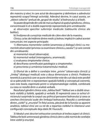 156

Psihologie managerială

din maestru şi elevi, în care actul de descoperire şi delimitare a adevărului
reprezintă scopul Întregii activităţi. Adevărul devine, în cazul acesta, un
„obiect colectiv” preluat de „grupul de studiu” al bolnavului şi al bolii.
Se poate desprinde din cele de mai sus faptul că spaţiul spitalicesc, clinica,
concentrează în el o dublă experienţă reprezentată prin următoarele:
a) observaţia speciilor suferinţei medicale (tablourile clinice ale
bolilor);
b) Învăţarea de cunoştinţe medicale de către elevi de la maestru.
Clinica, ca loc de întâlnire dintre medic şi bolnav, implică în cadrul acestei
comunicări, trei aspecte principale:
1) Alternarea momentelor vorbite (anamneza şi dialogul clinic) cu momentele observaţiei (privirea ca examinare clinică a „cazului”) şi care constă
din următoarele:
a) momentul vizual (observaţia);
b) momentul verbal (interogatoriu, anamneză);
c) evaluarea simptomelor clinice;
d) descifrarea semniﬁcaţiei patologice a simptomelor;
e) prescrierea şi urmărirea tratamentului medical.
2) Efortul de a deﬁni o corelaţie între „privire” (observaţia clinică) şi
„limbaj” (dialogul medical) este a doua dimensiune a clinicii. Problema
teoretică şi practică care se pune clinicienilor este de a şti dacă este posibil
să se pătrundă într-o reprezentare spaţială lizibilă şi conceptual coerentă,
care este boala, exprimată printr-o simptomatologie vizibilă, combinată
cu ceea ce rezultă dintr-o analiză verbală.
Rezultatul gândirii clinice este „tabloul bolii”. Tabloul are o dublă structură: vizibilă şi lizibilă, spaţială şi verbală. El reprezintă ceea ce ochiul clinicianului surprinde la corpul sau psihicul persoanei bolnavului şi ceea ce
urechea clinicianului aude din limbajul bolnavului. Rezultă o combinaţie
dintre „vizibil” şi „enunţial”. În felul acesta, plecând de la funcţia sa aparent
analitică, tabloul clinic are ca rol de a repartiza vizibilul în interiorul unei
conﬁguraţii conceptuale deja dată (M. Foucault).
3) Idealul unei descrieri exhaustive constituie al treilea aspect al clinicii.
Tablourile bolii antrenează gândirea clinică către o altă normă de corelaţie
între vizibil şi enunţial.

 