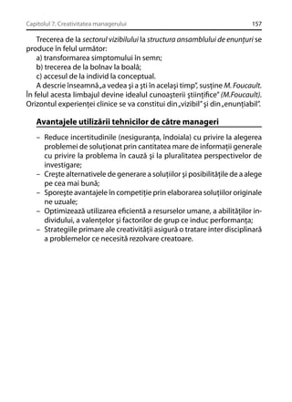 Capitolul 7. Creativitatea managerului

157

Trecerea de la sectorul vizibilului la structura ansamblului de enunţuri se
produce în felul următor:
a) transformarea simptomului în semn;
b) trecerea de la bolnav la boală;
c) accesul de la individ la conceptual.
A descrie înseamnă „a vedea şi a şti în acelaşi timp”, susţine M. Foucault.
În felul acesta limbajul devine idealul cunoaşterii ştiinţiﬁce” (M.Foucault).
Orizontul experienţei clinice se va constitui din „vizibil” şi din „enunţiabil”.

Avantajele utilizării tehnicilor de către manageri
– Reduce incertitudinile (nesiguranţa, îndoiala) cu privire la alegerea
problemei de soluţionat prin cantitatea mare de informaţii generale
cu privire la problema în cauză şi la pluralitatea perspectivelor de
investigare;
– Creşte alternativele de generare a soluţiilor şi posibilităţile de a alege
pe cea mai bună;
– Sporeşte avantajele în competiţie prin elaborarea soluţiilor originale
ne uzuale;
– Optimizează utilizarea eﬁcientă a resurselor umane, a abilităţilor individului, a valenţelor şi factorilor de grup ce induc performanţa;
– Strategiile primare ale creativităţii asigură o tratare inter disciplinară
a problemelor ce necesită rezolvare creatoare.

 