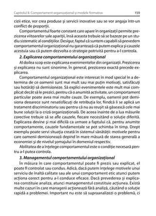 Capitolul 8. Comportament organizaţional şi modele formative

159

cizii etice, vor crea produse şi servicii inovative sau se vor angaja într-un
conﬂict de proporţii.
Comportamentul foarte constant care apare în organizaţii permite prezicerea viitoarelor sale apariţii, însă aceasta trebuie să se bazeze pe un studiu sistematic al condiţiilor. Desigur, faptul că suntem capabili să prevedem
comportamentul organizaţional nu garantează că putem explica şi cauzele
acestuia sau că putem dezvolta o strategie potrivită pentru a-l controla.
2. Explicarea comportamentului organizaţional
Al doilea scop este explicarea evenimentelor din organizaţii. Prezicerea
şi explicarea nu sunt sinonime. În general, prezicerea exactă precede explicarea.
Comportamentul organizaţional este interesat în mod special în a determina de ce oamenii sunt mai mult sau mai puţin motivaţi, satisfăcuţi
sau hotărâţi să demisioneze. Să explici evenimentele este mult mai complicat decât să le prezici, pentru că o anumită activitate, un comportament
particular poate avea mai multe cauze. De exemplu, oamenii pot demisiona deoarece sunt nesatisfăcuţi de retribuţia lor, ﬁindcă li se aplică un
tratament discriminatoriu sau pentru că nu au reuşit să găsească cele mai
bune soluţii la o criză organizaţională. De aceea înainte de a lua măsurile
corective trebuie să se aﬂe cauzele, ﬁecare necesitând o soluţie diferită.
Explicarea devine şi mai diﬁcilă ca urmare a faptului că, pentru anumite
comportamente, cauzele fundamentale se pot schimba în timp. Drept
exemplu poate servi situaţia creată în sistemul sănătăţii: motivele pentru
care oamenii demisionează depind în mare măsură de starea generală a
economiei şi de nivelul şomajului în domeniul respectiv.
Abilitatea de a înţelege comportamentul este o condiţie necesară pentru a-l putea controla.
3. Managementul comportamentului organizaţional
În măsura în care comportamentul poate ﬁ prezis sau explicat, el
poate ﬁ controlat sau condus. Adică, dacă putem înţelege motivele unui
serviciu de înaltă calitate sau ale unui comportament etic atunci putem
acţiona corect pentru a-l conduce eﬁcace. Dacă prevederea şi explicarea constituie analiza, atunci managementul constituie acţiunea. Există
multe cazuri în care managerii acţionează fără analiză, căutând o soluţie
rapidă a problemei. Important nu este să supraanalizezi o problemă, ci

 
