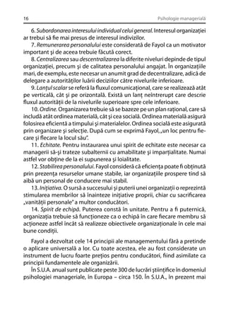 16

Psihologie managerială

6. Subordonarea interesului individual celui general. Interesul organizaţiei
ar trebui să ﬁe mai presus de interesul indivizilor.
7. Remunerarea personalului este considerată de Fayol ca un motivator
important şi de aceea trebuie făcută corect.
8. Centralizarea sau descentralizarea la diferite niveluri depinde de tipul
organizaţiei, precum şi de calitatea personalului angajat. În organizaţiile
mari, de exemplu, este necesar un anumit grad de decentralizare, adică de
delegare a autorităţilor luării deciziilor către nivelurile inferioare.
9. Lanţul scalar se referă la ﬂuxul comunicaţional, care se realizează atât
pe verticală, cât şi pe orizontală. Există un lanţ neîntrerupt care descrie
ﬂuxul autorităţii de la nivelurile superioare spre cele inferioare.
10. Ordine. Organizarea trebuie să se bazeze pe un plan raţional, care să
includă atât ordinea materială, cât şi cea socială. Ordinea materială asigură
folosirea eﬁcientă a timpului şi materialelor. Ordinea socială este asigurată
prin organizare şi selecţie. După cum se exprimă Fayol, „un loc pentru ﬁecare şi ﬂecare la locul său”.
11. Echitate. Pentru instaurarea unui spirit de echitate este necesar ca
managerii să-şi trateze subalternii cu amabilitate şi imparţialitate. Numai
astfel vor obţine de la ei supunerea şi loialitate.
12. Stabilirea personalului. Fayol consideră că eﬁcienţa poate ﬁ obţinută
prin prezenţa resurselor umane stabile, iar organizaţiile prospere tind să
aibă un personal de conducere mai stabil.
13. Iniţiativa. O sursă a succesului şi puterii unei organizaţii o reprezintă
stimularea membrilor să înainteze iniţiative proprii, chiar cu sacriﬁcarea
„vanităţii personale” a multor conducători.
14. Spirit de echipă. Puterea constă în unitate. Pentru a ﬁ puternică,
organizaţia trebuie să funcţioneze ca o echipă în care ﬁecare membru să
acţioneze astfel încât să realizeze obiectivele organizaţionale în cele mai
bune condiţii.
Fayol a dezvoltat cele 14 principii ale managementului fără a pretinde
o aplicare universală a lor. Cu toate acestea, ele au fost considerate un
instrument de lucru foarte preţios pentru conducători, ﬁind asimilate ca
principii fundamentele ale organizării.
În S.U.A. anual sunt publicate peste 300 de lucrări ştiinţiﬁce în domeniul
psihologiei manageriale, în Europa – circa 150. În S.U.A., în prezent mai

 