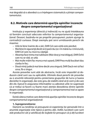 160

Psihologie managerială

mai degrabă să o abordezi cu o înţelegere sistematică a ştiinţei comportamentului.

8.2. Motivele care determină apariţia opiniilor incorecte
despre comportamentul organizaţional
Instituţia şi experienţa (directă şi indirectă) nu ne ajută întotdeauna
să formăm concluzii adecvate referitor la comportamentul organizaţional. Deseori, bazându-ne pe propriile presupuneri, putem ajunge la
contradicţii curioase. Drept exemplu pot servi următoarele perechi de
maxime:
– Uită-te bine înainte de a sări, DAR Cel care ezită este pierdut;
– Mai bine în siguranţă decât să-ţi pară rău (ce-i în mână nu-i minciună),
DAR Cel care nu riscă nu câştigă;
– Absenţa face inima mai iubitoare (Mai răruţ şi mai drăguţ), DAR Ochii
care nu se văd, se uită;
– Mai multe mâini fac munca mai uşoară, DAR Prea mulţi bucătari dau
ciorba în foc;
– Două minţi judecă mai bine decât una singură, DAR Dacă vrei să faci
ceva, fă-o singur.
Aceste proverbe sunt atât de abstracte, încât este imposibil să deducem când sunt sau nu aplicabile. Ultimele două perechi de proverbe
au o anumită relevanţă pentru proiectarea grupurilor de lucru şi luarea
deciziilor în organizaţii, dar este greu de stabilit când să ţii cont şi de care
din ele. Eşecul în asigurarea informaţiilor cu adevărat utile ne sugerează
că ar trebui să facem cu foarte mare atenţie deosebirea dintre opiniile
despre comportamentul organizaţional şi comportamentul real ce apare
în organizaţii.
Există câteva motive care determină apariţia opiniilor incorecte despre
comportamentul organizaţional:
1. Suprageneralizarea
Oamenii au tendinţa să presupună că experienţa lor personală într-o
anumită organizaţie este tipică şi pentru alţii. Astfel, lucrătorii care sunt
atât productivi cât şi satisfăcuţi de slujbele lor presupun că şi alţi lucrători

 
