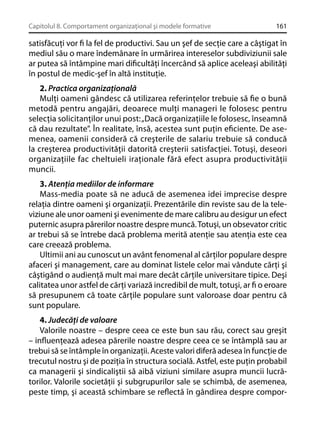 Capitolul 8. Comportament organizaţional şi modele formative

161

satisfăcuţi vor ﬁ la fel de productivi. Sau un şef de secţie care a câştigat în
mediul său o mare îndemânare în urmărirea intereselor subdiviziunii sale
ar putea să întâmpine mari diﬁcultăţi încercând să aplice aceleaşi abilităţi
în postul de medic-şef în altă instituţie.
2. Practica organizaţională
Mulţi oameni gândesc că utilizarea referinţelor trebuie să ﬁe o bună
metodă pentru angajări, deoarece mulţi manageri le folosesc pentru
selecţia solicitanţilor unui post: „Dacă organizaţiile le folosesc, înseamnă
că dau rezultate”. În realitate, însă, acestea sunt puţin eﬁciente. De asemenea, oamenii consideră că creşterile de salariu trebuie să conducă
la creşterea productivităţii datorită creşterii satisfacţiei. Totuşi, deseori
organizaţiile fac cheltuieli iraţionale fără efect asupra productivităţii
muncii.
3. Atenţia mediilor de informare
Mass-media poate să ne aducă de asemenea idei imprecise despre
relaţia dintre oameni şi organizaţii. Prezentările din reviste sau de la televiziune ale unor oameni şi evenimente de mare calibru au desigur un efect
puternic asupra părerilor noastre despre muncă. Totuşi, un obsevator critic
ar trebui să se întrebe dacă problema merită atenţie sau atenţia este cea
care creează problema.
Ultimii ani au cunoscut un avânt fenomenal al cărţilor populare despre
afaceri şi management, care au dominat listele celor mai vândute cărţi şi
câştigând o audienţă mult mai mare decât cărţile universitare tipice. Deşi
calitatea unor astfel de cărţi variază incredibil de mult, totuşi, ar ﬁ o eroare
să presupunem că toate cărţile populare sunt valoroase doar pentru că
sunt populare.
4. Judecăţi de valoare
Valorile noastre – despre ceea ce este bun sau rău, corect sau greşit
– inﬂuenţează adesea părerile noastre despre ceea ce se întâmplă sau ar
trebui să se întâmple în organizaţii. Aceste valori diferă adesea în funcţie de
trecutul nostru şi de poziţia în structura socială. Astfel, este puţin probabil
ca managerii şi sindicaliştii să aibă viziuni similare asupra muncii lucrătorilor. Valorile societăţii şi subgrupurilor sale se schimbă, de asemenea,
peste timp, şi această schimbare se reﬂectă în gândirea despre compor-

 