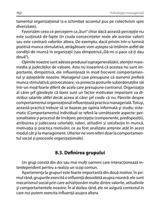 162

Psihologie managerială

tamentul organizaţional (s-a schimbat accentul pus pe colectivism spre
diversitate).
Favorizăm ceea ce percepem ca „bun” chiar dacă această percepţie nu
este susţinută de fapte (în ciuda consecinţelor reale ale acestor valori)
sau este contrară valorilor altora. De exemplu, dacă privim într-o lumină
pozitivă munca stimulativă, atrăgătoare vom aştepta să întâlnim astfel de
condiţii de muncă în organizaţii (sau dimpotrivă „Dă-mi o pace că-ţi dau
două”).
Opiniile noastre sunt adesea produsul suprageneralizării, atenţiei massmedia şi judecăţilor de valoare. Asta nu înseamnă că acestea nu sunt importante, dimpotrivă, ele inﬂuenţează în mod frecvent comportamentul şi aşteptările noastre. Managerul care presupune că oamenii preferă
munca stimulativă, provocatoare, va proiecta posturile subordonaţilor săi
într-un mod foarte diferit de acela care presupune contrariul. Organizaţia
al cărei şef gândeşte că banii sunt un factor motivator important va distribui salariile altfel decât aceea al cărei şef crede că nu. Părerile despre
comportamentul organizaţional inﬂuenţează practica managerială. Totuşi,
această practică trebuie să se bazeze pe opinia informată şi studiu sistematic (Comportamentul individual se referă la următoarele aspecte: personalitatea şi procesul de învăţare; percepţia (componente, predispoziţii),
atribuirea şi judecarea celorlalţi; valori, atitudini şi satisfacţia în muncă,
motivaţia şi practica motivării; ce au fost analizate anterior atât în acest
modul cât şi la management. Ulterior ne vom referi doar la comportamentul social şi procesele organizaţionale).

8.3. Deﬁnirea grupului
Un grup constă din doi sau mai mulţi oameni care interacţionează interdependent pentru a realiza un scop comun.
Apartenenţa la grupuri este foarte importantă din două motive. În primul rând, grupurile exercită o inﬂuenţă deosebită asupra noastră: ele sunt
mecanismul social prin care achiziţionăm multe dintre valorile, atitudinile
şi comportamentele noastre. În al doilea rând, ele ne asigură contextul în
care noi putem exercita inﬂuenţă asupra altora.

 