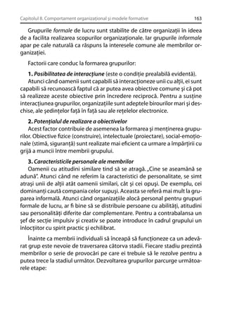 Capitolul 8. Comportament organizaţional şi modele formative

163

Grupurile formale de lucru sunt stabilite de către organizaţii în ideea
de a facilita realizarea scopurilor organizaţionale. Iar grupurile informale
apar pe cale naturală ca răspuns la interesele comune ale membrilor organizaţiei.
Factorii care conduc la formarea grupurilor:
1. Posibilitatea de interacţiune (este o condiţie prealabilă evidentă).
Atunci când oamenii sunt capabili să interacţioneze unii cu alţii, ei sunt
capabili să recunoască faptul că ar putea avea obiective comune şi că pot
să realizeze aceste obiective prin încredere reciprocă. Pentru a susţine
interacţiunea grupurilor, organizaţiile sunt adeptele birourilor mari şi deschise, ale şedinţelor faţă în faţă sau ale reţelelor electronice.
2. Potenţialul de realizare a obiectivelor
Acest factor contribuie de asemenea la formarea şi menţinerea grupurilor. Obiective ﬁzice (construire), intelectuale (proiectare), social-emoţionale (stimă, siguranţă) sunt realizate mai eﬁcient ca urmare a împărţirii cu
grijă a muncii între membrii grupului.
3. Caracteristicile personale ale membrilor
Oamenii cu atitudini similare tind să se atragă. „Cine se aseamănă se
adună”. Atunci când ne referim la caracteristici de personalitate, se simt
atraşi unii de alţii atât oamenii similari, cât şi cei opuşi. De exemplu, cei
dominanţi caută compania celor supuşi. Aceasta se referă mai mult la gruparea informală. Atunci când organizaţiile alocă personal pentru grupuri
formale de lucru, ar ﬁ bine să se distribuie persoane cu abilităţi, atitudini
sau personalităţi diferite dar complementare. Pentru a contrabalansa un
şef de secţie impulsiv şi creativ se poate introduce în cadrul grupului un
înlocţiitor cu spirit practic şi echilibrat.
Înainte ca membrii individuali să înceapă să funcţioneze ca un adevărat grup este nevoie de traversarea câtorva stadii. Fiecare stadiu prezintă
membrilor o serie de provocări pe care ei trebuie să le rezolve pentru a
putea trece la stadiul următor. Dezvoltarea grupurilor parcurge următoarele etape:

 