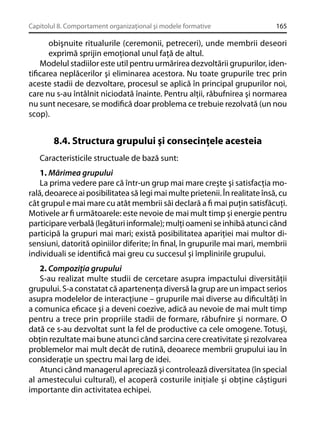 Capitolul 8. Comportament organizaţional şi modele formative

165

obişnuite ritualurile (ceremonii, petreceri), unde membrii deseori
exprimă sprijin emoţional unul faţă de altul.
Modelul stadiilor este util pentru urmărirea dezvoltării grupurilor, identiﬁcarea neplăcerilor şi eliminarea acestora. Nu toate grupurile trec prin
aceste stadii de dezvoltare, procesul se aplică în principal grupurilor noi,
care nu s-au întâlnit niciodată înainte. Pentru alţii, răbufnirea şi normarea
nu sunt necesare, se modiﬁcă doar problema ce trebuie rezolvată (un nou
scop).

8.4. Structura grupului şi consecinţele acesteia
Caracteristicile structuale de bază sunt:
1. Mărimea grupului
La prima vedere pare că într-un grup mai mare creşte şi satisfacţia morală, deoarece ai posibilitatea să legi mai multe prietenii. În realitate însă, cu
cât grupul e mai mare cu atât membrii săi declară a ﬁ mai puţin satisfăcuţi.
Motivele ar ﬁ următoarele: este nevoie de mai mult timp şi energie pentru
participare verbală (legături informale); mulţi oameni se inhibă atunci când
participă la grupuri mai mari; există posibilitatea apariţiei mai multor disensiuni, datorită opiniilor diferite; în ﬁnal, în grupurile mai mari, membrii
individuali se identiﬁcă mai greu cu succesul şi împlinirile grupului.
2. Compoziţia grupului
S-au realizat multe studii de cercetare asupra impactului diversităţii
grupului. S-a constatat că apartenenţa diversă la grup are un impact serios
asupra modelelor de interacţiune – grupurile mai diverse au diﬁcultăţi în
a comunica eﬁcace şi a deveni coezive, adică au nevoie de mai mult timp
pentru a trece prin propriile stadii de formare, răbufnire şi normare. O
dată ce s-au dezvoltat sunt la fel de productive ca cele omogene. Totuşi,
obţin rezultate mai bune atunci când sarcina cere creativitate şi rezolvarea
problemelor mai mult decât de rutină, deoarece membrii grupului iau în
consideraţie un spectru mai larg de idei.
Atunci când managerul apreciază şi controlează diversitatea (în special
al amestecului cultural), el acoperă costurile iniţiale şi obţine câştiguri
importante din activitatea echipei.

 
