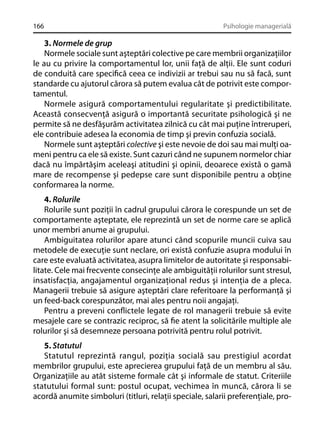 166

Psihologie managerială

3. Normele de grup
Normele sociale sunt aşteptări colective pe care membrii organizaţiilor
le au cu privire la comportamentul lor, unii faţă de alţii. Ele sunt coduri
de conduită care speciﬁcă ceea ce indivizii ar trebui sau nu să facă, sunt
standarde cu ajutorul cărora să putem evalua cât de potrivit este comportamentul.
Normele asigură comportamentului regularitate şi predictibilitate.
Această consecvenţă asigură o importantă securitate psihologică şi ne
permite să ne desfăşurăm activitatea zilnică cu cât mai puţine întreruperi,
ele contribuie adesea la economia de timp şi previn confuzia socială.
Normele sunt aşteptări colective şi este nevoie de doi sau mai mulţi oameni pentru ca ele să existe. Sunt cazuri când ne supunem normelor chiar
dacă nu împărtăşim aceleaşi atitudini şi opinii, deoarece există o gamă
mare de recompense şi pedepse care sunt disponibile pentru a obţine
conformarea la norme.
4. Rolurile
Rolurile sunt poziţii în cadrul grupului cărora le corespunde un set de
comportamente aşteptate, ele reprezintă un set de norme care se aplică
unor membri anume ai grupului.
Ambiguitatea rolurilor apare atunci când scopurile muncii cuiva sau
metodele de execuţie sunt neclare, ori există confuzie asupra modului în
care este evaluată activitatea, asupra limitelor de autoritate şi responsabilitate. Cele mai frecvente consecinţe ale ambiguităţii rolurilor sunt stresul,
insatisfacţia, angajamentul organizaţional redus şi intenţia de a pleca.
Managerii trebuie să asigure aşteptări clare referitoare la performanţă şi
un feed-back corespunzător, mai ales pentru noii angajaţi.
Pentru a preveni conﬂictele legate de rol managerii trebuie să evite
mesajele care se contrazic reciproc, să ﬁe atent la solicitările multiple ale
rolurilor şi să desemneze persoana potrivită pentru rolul potrivit.
5. Statutul
Statutul reprezintă rangul, poziţia socială sau prestigiul acordat
membrilor grupului, este aprecierea grupului faţă de un membru al său.
Organizaţiile au atât sisteme formale cât şi informale de statut. Criteriile
statutului formal sunt: postul ocupat, vechimea în muncă, cărora li se
acordă anumite simboluri (titluri, relaţii speciale, salarii preferenţiale, pro-

 