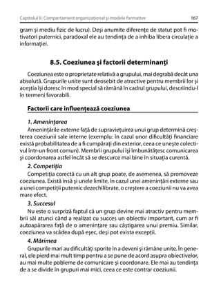 Capitolul 8. Comportament organizaţional şi modele formative

167

gram şi mediu ﬁzic de lucru). Deşi anumite diferenţe de statut pot ﬁ motivatori puternici, paradoxal ele au tendinţa de a inhiba libera circulaţie a
informaţiei.

8.5. Coeziunea şi factorii determinanţi
Coeziunea este o proprietate relativă a grupului, mai degrabă decât una
absolută. Grupurile unite sunt deosebit de atractive pentru membrii lor şi
aceştia îşi doresc în mod special să rămână în cadrul grupului, descriindu-l
în termeni favorabili.

Factorii care inﬂuenţează coeziunea
1. Ameninţarea
Ameninţările externe faţă de supravieţuirea unui grup determină creşterea coeziunii sale interne (exemplu: în cazul unor diﬁcultăţi ﬁnanciare
există probabilitatea de a ﬁ cumpăraţi din exterior, ceea ce uneşte colectivul într-un front comun). Membrii grupului îşi îmbunătăţesc comunicarea
şi coordonarea astfel încât să se descurce mai bine în situaţia curentă.
2. Competiţia
Competiţia corectă cu un alt grup poate, de asemenea, să promoveze
coeziunea. Există însă şi unele limite, în cazul unei ameninţări externe sau
a unei competiţii puternic dezechilibrate, o creştere a coeziunii nu va avea
mare efect.
3. Succesul
Nu este o surpriză faptul că un grup devine mai atractiv pentru membrii săi atunci când a realizat cu succes un obiectiv important, cum ar ﬁ
autoapărarea faţă de o ameninţare sau câştigarea unui premiu. Similar,
coeziunea va scădea după eşec, deşi pot exista excepţii.
4. Mărimea
Grupurile mari au diﬁcultăţi sporite în a deveni şi rămâne unite. În general, ele pierd mai mult timp pentru a se pune de acord asupra obiectivelor,
au mai multe pobleme de comunicare şi coordonare. Ele mai au tendinţa
de a se divide în grupuri mai mici, ceea ce este contrar coeziunii.

 