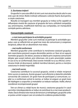 168

Psihologie managerială

5. Duritatea iniţierii
Grupurile în care este diﬁcil să intri sunt mai atractive decât cele în care
este uşor de intrat. Multe instituţii utilizează o selecţie foarte dură pentru
a creşte coeziunea.
Rezultă că managerii sau membrii grupului ar trebui să ﬁe capabili să
inﬂuenţeze nivelul de coeziune al grupului de lucru utilizând competiţia
sau ameninţarea, modiﬁcând mărimea sau compoziţia, ori manipulând
cerinţele pentru admitere.

Consecinţele coeziunii
– o mai mare participare la activităţile grupului
Membrii grupurilor unite sunt motivaţi să participe la activităţile grupului, care se reﬂectă într-un grad mai mare de comunicare şi cooperare
reciprocă, alături de un absenteism mai redus.
– mai multă conformare
Membrii grupurilor unite contribuie la menţinerea coeziunii grupului,
prin exercitarea presiunii asupra devianţilor pentru a-i face să se supună
normelor grupului. De obicei, aceasta se obţine prin creşterea comunicării
dirijate spre aceşti indivizi, prin informare, cât şi prin ameninţări voalate
în caz că nu se conformează. Dacă aceste metode nu-şi au efectul, comunicarea tinde să descrească, izolând membrul deviant, pentru a menţine
coeziunea în rândul majorităţii.
– mai mult succes
Coeziunea contribuie la succesul grupului, există o relaţie reciprocă
între succes şi coeziune. Aceste grupuri sunt eﬁciente şi datorită celorlalte
consecinţe ale coeziunii. Un grad mare de participare şi comunicare, cuplat cu o conformare activă la norme, ar trebui să asigure un grad mare
de înţelegere a scopurilor şi metodelor ce trebuie realizate. Astfel, efortul
coordonat recompensează grupul.
Într-un climat cu relaţii bune de muncă, coeziunea grupului în cazul
sarcinilor interdependente ar trebui să contribuie la o mai mare productivitate. Dacă climatul este marcat de tensiuni şi neînţelegeri, grupurile unite
ar putea urmări scopuri care să conducă la scăderea productivităţii.

 