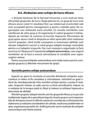 Capitolul 8. Comportament organizaţional şi modele formative

169

8.6. Alcătuirea unor echipe de lucru eﬁcace
J. Richard Hackman de la Harvard University a scris mult pe tema
eficacităţii grupurilor de lucru. După părerea lui, un grup de lucru este
eficace atunci când (1) rezultatul fizic sau intelectual al activităţii sale
este acceptabil pentru management şi pentru celelalte părţi ale organizaţiei care utilizează acest rezultat, (2) nevoile membrilor sunt
satisfăcute de către grup şi (3) experienţa în cadrul grupului îi îndreptăţeşte pe membri să continue să lucreze împreună. Eficacitatea de
grup apare atunci când se dirijează un efort apreciabil către realizarea
sarcinii grupului, când multă cunoaştere şi numeroase abilităţi sunt
alocate îndeplinirii sarcinii şi când grupul adoptă strategii rezonabile
pentru a-şi îndeplini scopurile. Dar cum reuşeşte o organizaţie să facă
acest lucru? Răspunsul îl reprezintă echipele autoconduse, care asigură
membrilor săi să facă o muncă stimulatoare în condiţiile unei supravegheri reduse.
Pentru succesul echipelor autoconduse sunt vitale natura sarcinii, compoziţia grupului şi diferitele mecanisme de sprijin.

Sarcinile pentru echipe autoconduse
Experţii au ajuns la concluzia că sarcinile distribuite echipelor autoconduse ar trebui să ﬁe complexe şi stimulatoare, solicitând un grad ridicat de interdependenţă între membrii echipei pentru a putea ﬁ realizate. Grupurile trebuie să vadă sarcina ca ﬁind semniﬁcativă, trebuie să
o realizeze de la început până la sfârşit şi trebuie să utilizeze împreună o
diversitate de abilităţi.
Membrii grupului adoptă rolurile care fac grupurile eﬁcace şi nu pe cele
tradiţionale, legate de o specializare îngustă. Aceste grupuri sunt responsabile de divizarea muncii în diferite subsarcini considerate ca ﬁind potrivite,
elaborarea şi realizarea standardelor de calitate, rezolvarea problemelor ce
apar, organizarea pauzelor etc. Astfel gama de sarcini realizate de echipele
autoconduse este foarte extinsă.

 