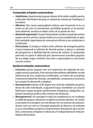 170

Psihologie managerială

Compoziţia echipelor autoconduse
– Stabilitatea. Apartenenţa la grup trebuie să ﬁe relativ stabilă, pentru
a dezvolta identitatea de grup şi coeziunea, bazate pe înţelegere şi
încredere.
– Mărimea. Din cauza supravegherii reduse care înseamnă că nu va
exista un şef care să coordoneze activităţile grupului şi să sancţioneze abaterile, acestea ar trebui să ﬁe cât se poate de mici.
– Nivelul de experienţă. Grupul întreg trebuie să aibă cunoştinţe extinse
asupra sarcinii, pentru a putea rezolva cu succes problemele ce apar.
Este esenţială capacitatea de comunicare eﬁcace şi de soluţionare a
conﬂictelor.
– Diversitatea. O echipă ar trebui să ﬁe suﬁcient de omogenă pentru
a lucra împreună şi suﬁcient de diversă pentru a aduce o varietate
de perspective şi abilităţi faţă de sarcina de realizat. O compoziţie
potrivită ar putea ﬁ obţinută prin permisiunea acordată grupului
de a-şi alege singur membrii, însă sub o supraveghere a serviciului
resurse umane.
Sprijinul echipelor autoconduse
– Instruirea acestor grupuri este una extensivă, dar depinde de concepţia exactă a postului. Este necesară dezvoltarea abilităţilor sociale
(aﬁrmarea de sine, rezolvarea conﬂictelor), un minim de cunoştinţe
în domeniul afacerilor (ﬁnanţe, contabilitate, conducere) şi instruirea
încrucişată (în domeniile colegilor).
– Recompensele trebuie să ﬁe legate mai mult de realizările grupului,
decât de cele individuale, asigurând totuşi membrilor un anumit
feed-back asupra propriei performanţe (împărţirea câştigurilor, salarizare bazată pe proﬁt şi alte sisteme de retribuire).
– Managementul. Un manager în rolul său tradiţional nu se va adapta
în astfel de grupuri, deoarece nu deţine controlul absolut. Un studiu
a constatat că managerii cei mai eﬁcace într-un context de autoconducere sunt cei care au încurajat grupurile să observe, să evalueze
şi să-şi consolideze propriul comportament direcţionat spre sarcini.
Deci, antrenarea echipelor în ideea de a ﬁ independente le îmbunătăţeşte eﬁcacitatea.

 