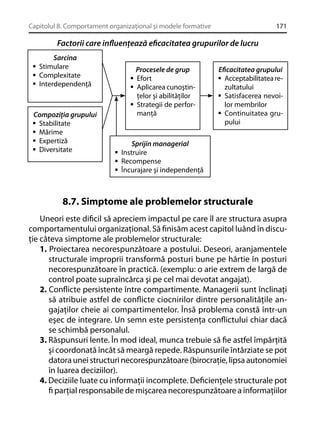 Capitolul 8. Comportament organizaţional şi modele formative

171

Factorii care inﬂuenţează eﬁcacitatea grupurilor de lucru
Sarcina
Stimulare
Complexitate
Interdependenţă

Compoziţia grupului
Stabilitate
Mărime
Expertiză
Diversitate

Procesele de grup
Efort
Aplicarea cunoştinţelor şi abilităţilor
Strategii de performanţă

Eﬁcacitatea grupului
Acceptabilitatea rezultatului
Satisfacerea nevoilor membrilor
Continuitatea grupului

Sprijin managerial
Instruire
Recompense
Încurajare şi independenţă

8.7. Simptome ale problemelor structurale
Uneori este diﬁcil să apreciem impactul pe care îl are structura asupra
comportamentului organizaţional. Să ﬁnisăm acest capitol luând în discuţie câteva simptome ale problemelor structurale:
1. Proiectarea necorespunzătoare a postului. Deseori, aranjamentele
structurale improprii transformă posturi bune pe hârtie în posturi
necorespunzătoare în practică. (exemplu: o arie extrem de largă de
control poate supraîncărca şi pe cel mai devotat angajat).
2. Conﬂicte persistente între compartimente. Managerii sunt înclinaţi
să atribuie astfel de conﬂicte ciocnirilor dintre personalităţile angajaţilor cheie ai compartimentelor. Însă problema constă într-un
eşec de integrare. Un semn este persistenţa conﬂictului chiar dacă
se schimbă personalul.
3. Răspunsuri lente. În mod ideal, munca trebuie să ﬁe astfel împărţită
şi coordonată încât să meargă repede. Răspunsurile întârziate se pot
datora unei structuri necorespunzătoare (birocraţie, lipsa autonomiei
în luarea deciziilor).
4. Deciziile luate cu informaţii incomplete. Deﬁcienţele structurale pot
ﬁ parţial responsabile de mişcarea necorespunzătoare a informaţiilor

 