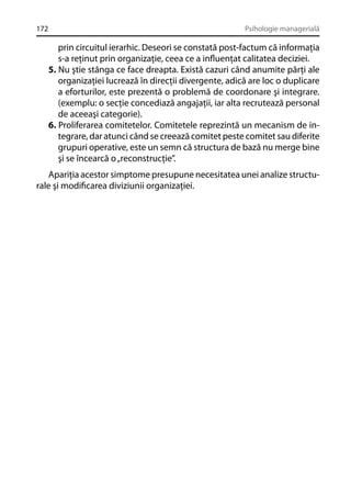 172

Psihologie managerială

prin circuitul ierarhic. Deseori se constată post-factum că informaţia
s-a reţinut prin organizaţie, ceea ce a inﬂuenţat calitatea deciziei.
5. Nu ştie stânga ce face dreapta. Există cazuri când anumite părţi ale
organizaţiei lucrează în direcţii divergente, adică are loc o duplicare
a eforturilor, este prezentă o problemă de coordonare şi integrare.
(exemplu: o secţie concediază angajaţii, iar alta recrutează personal
de aceeaşi categorie).
6. Proliferarea comitetelor. Comitetele reprezintă un mecanism de integrare, dar atunci când se creează comitet peste comitet sau diferite
grupuri operative, este un semn că structura de bază nu merge bine
şi se încearcă o „reconstrucţie”.
Apariţia acestor simptome presupune necesitatea unei analize structurale şi modiﬁcarea diviziunii organizaţiei.

 