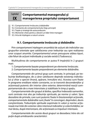 Capitolul 9. Comportamentul managerului şi managerierea propriului comportament

Capitolul

IX

173

Comportamentul managerului şi
managerierea propriului comportament

9.1. Comportamente înnăscute şi dobândite
9.2. Constante ale comportamentului (legi, principii)
9.3. Trepte şi strategii de autoconducere
9.4. Momente-cheie pentru a deveni un lider între manageri
9.5. Arta de înţelegere a naturii umane

9.1. Comportamente înnăscute şi dobândite
Prin comportament înţelegem ansamblul de acţiuni ale indivizilor sau
grupurilor orientate spre satisfacerea unor trebuinţe sau spre realizarea
unor scopuri anumite. Comportamentul uman presupune atâtea tipuri,
câte feluri de acţiuni individuale şi sociale există (I.Tudosescu).
Multitudinea de comportamente ar putea ﬁ împărţită în 2 grupuri
mari:
1. Comportamente bazate preponderent pe elemente înnăscute;
2. Comportamente bazate preponderent pe elemente dobândite.
Comportamentele din primul grup sunt centrate, în principal, pe trebuinţe bioﬁziologice, de a căror satisfacere depinde existenţa individului şi chiar a speciei (hrană, apărare, înmulţire etc). Acestea sunt ﬁxate
în programe ereditare relativ constante, ce se transmit descendenţilor şi
acţionează puternic din interior către exterior, determinând reacţii comportamentale de o mare intensitate şi stabilitate în timp şi spaţiu.
Comportamentele din grupul al doilea, speciﬁce îndeosebi oamenilor,
sunt centrate mai ales pe trebuinţe spirituale, pe norme şi valori. Spre
deosebire de primele, care sunt puternic ﬁxate în biostereotipii acţionale,
comportamentele dobândite sunt „ﬁxate” în convingeri, deprinderi, devin
conştientizate. Trebuinţele spirituale exprimate în valori şi norme acţionează mai întâi din exterior către interiorul indivizilor şi colectivităţilor, iar
mai târziu, după interiorizare, ele acţionează ca impulsuri interioare.
Comportamentele din aceste două grupuri se deosebesc între ele cel
puţin după următoarele caracteristici:

 