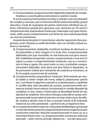 174

Psihologie managerială

1. Funcţionalitatea comportamentelor dobândite depinde de completitudinea şi corectitudinea interiorizării şi valorilor morale.
În actul şi procesul interiorizării normelor şi valorilor, care este deosebit
de complex şi anevoios, pot să intervină diferite disfunctionalităţi: greşeli
educative, reacţii de respingere din partea subiectului individual sau colectiv, inferiorizare parţială prin ignorarea unor elemente etc. Pe când în
comportamentele preponderent înnăscute, trebuinţele sunt gata interiorizate, astfel aceste comportamente sunt ferite de orice disfuncţionalităţi
sau erori de interiorizare.
Această discontinuitate în transmiterea valorilor reprezintă cheia progresului uman, făcându-se astfel deschideri spre noi achiziţii cultural-valorice şi normative.
2. Comportamentele dobândite manifestă tendinţa de diminuare a
funcţionalităţii şi chiar stingerii ei în timp. Deci comportamentele
dobândite sunt uşor reversibile, iar cele înnăscute sunt greu reversibile. Stabilitatea temporală a acestor comportamente e mai mică în
raport cu aceea a comportamentelor înnăscute, care au o continuitate în timp şi spaţiu. Din acest motiv se cere ca achiziţiile comportamentelor dobândite, chiar dacă sunt bine ﬁxate în deprinderi, să
ﬁe permanent întărite prin stimulente de susţinere şi menţinere, să
ﬁe încurajate şi promovate de societate.
3. Comportamentele preponderent înnăscute, ﬁind centrate pe reacţii stabile şi relativ simple (de hrană, adăpost, perpetuarea speciei
etc.), sunt ﬁxate în algoritmi acţionali ce se declanşează cu rapiditate
în condiţii date. Spre deosebire de acestea, comportamentele centrate pe achiziţii moral-valorice, funcţionează în condiţii deosebit de
complexe, în care, uneori, e foarte greu să deosebeşti binele de rău,
adevărul de neadevăr. Între stimul (situaţia acţională) şi reacţia comportamentală moral-valorică intervine un timp, relativ mare, de reﬂeţie, analiză şi decizie, ceea ce face ca această reacţie să ﬁe întârziată,
imprecisă sau chiar paradoxală – pozitivă la rău şi negativă la bine.
4. La comportamentele înnăscute, trebuinţele bioﬁziologice generează
o motivaţie foarte puternică, propulsând permanent organismul spre
satisfacerea trebuinţei. Reacţiile comportamentale în acest caz au o
intensitate foarte mare. La comportamentele centrate pe trebuinţe
spirituale – valori, norme, principii, idealuri etc. – mai ales dacă aces-

 