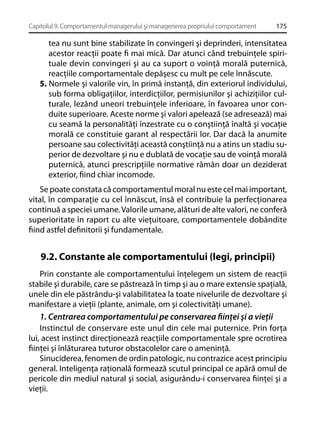 Capitolul 9. Comportamentul managerului şi managerierea propriului comportament

175

tea nu sunt bine stabilizate în convingeri şi deprinderi, intensitatea
acestor reacţii poate ﬁ mai mică. Dar atunci când trebuinţele spirituale devin convingeri şi au ca suport o voinţă morală puternică,
reacţiile comportamentale depăşesc cu mult pe cele înnăscute.
5. Normele şi valorile vin, în primă instanţă, din exteriorul individului,
sub forma obligaţiilor, interdicţiilor, permisiunilor şi achiziţiilor culturale, lezând uneori trebuinţele inferioare, în favoarea unor conduite superioare. Aceste norme şi valori apelează (se adresează) mai
cu seamă la personalităţi înzestrate cu o conştiinţă înaltă şi vocaţie
morală ce constituie garant al respectării lor. Dar dacă la anumite
persoane sau colectivităţi această conştiinţă nu a atins un stadiu superior de dezvoltare şi nu e dublată de vocaţie sau de voinţă morală
puternică, atunci prescripţiile normative rămân doar un deziderat
exterior, ﬁind chiar incomode.
Se poate constata că comportamentul moral nu este cel mai important,
vital, în comparaţie cu cel înnăscut, însă el contribuie la perfecţionarea
continuă a speciei umane. Valorile umane, alături de alte valori, ne conferă
superioritate în raport cu alte vieţuitoare, comportamentele dobândite
ﬁind astfel deﬁnitorii şi fundamentale.

9.2. Constante ale comportamentului (legi, principii)
Prin constante ale comportamentului înţelegem un sistem de reacţii
stabile şi durabile, care se păstrează în timp şi au o mare extensie spaţială,
unele din ele păstrându-şi valabilitatea la toate nivelurile de dezvoltare şi
manifestare a vieţii (plante, animale, om şi colectivităţi umane).
1. Centrarea comportamentului pe conservarea ﬁinţei şi a vieţii
Instinctul de conservare este unul din cele mai puternice. Prin forţa
lui, acest instinct direcţionează reacţiile comportamentale spre ocrotirea
ﬁinţei şi înlăturarea tuturor obstacolelor care o ameninţă.
Sinuciderea, fenomen de ordin patologic, nu contrazice acest principiu
general. Inteligenţa raţională formează scutul principal ce apără omul de
pericole din mediul natural şi social, asigurându-i conservarea ﬁinţei şi a
vieţii.

 