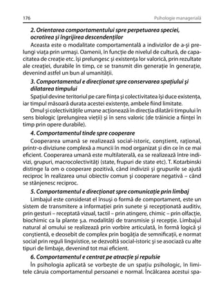 176

Psihologie managerială

2. Orientarea comportamentului spre perpetuarea speciei,
ocrotirea şi îngrijirea descendenţilor
Aceasta este o modalitate comportamentală a indivizilor de a-şi prelungi viaţa prin urmaşi. Oamenii, în funcţie de nivelul de cultură, de capacitatea de creaţie etc. îşi prelungesc şi existenţa lor valorică, prin rezultate
ale creaţiei, durabile în timp, ce se transmit din generaţie în generaţie,
devenind astfel un bun al umanităţii.
3. Comportamentul e direcţionat spre conservarea spaţiului şi
dilatarea timpului
Spaţiul devine teritoriul pe care ﬁinţa şi colectivitatea îşi duce existenţa,
iar timpul măsoară durata acestei existenţe, ambele ﬁind limitate.
Omul şi colectivităţile umane acţionează în direcţia dilatării timpului în
sens biologic (prelungirea vieţii) şi în sens valoric (de trăinicie a ﬁinţei în
timp prin opere durabile).
4. Comportamentul tinde spre cooperare
Cooperarea umană se realizează social-istoric, conştient, raţional,
printr-o diviziune complexă a muncii în mod organizat şi din ce în ce mai
eﬁcient. Cooperarea umană este multilaterală, ea se realizează între indivizi, grupuri, macrocolectivităţi (state, frupuri de state etc). T. Kotarbinski
distinge la om o cooperare pozitivă, când indivizii şi grupurile se ajută
reciproc în realizarea unui obiectiv comun şi cooperare negativă – când
se stânjenesc reciproc.
5. Comportamentul e direcţionat spre comunicaţie prin limbaj
Limbajul este considerat el însuşi o formă de comportament, este un
sistem de transmitere a informaţiei prin sunete şi recepţionată auditiv,
prin gesturi – receptată vizual, tactil – prin atingere, chimic – prin olfacţie,
biochimic ca la plante ş.a. modalităţi de transmisie şi recepţie. Limbajul
natural al omului se realizează prin vorbire articulată, în formă logică şi
conştientă, e deosebit de complex prin bogăţia de semniﬁcaţii, e normat
social prin reguli lingvistice, se dezvoltă social-istoric şi se asociază cu alte
tipuri de limbaje, devenind tot mai eﬁcient.
6. Comportamentul e centrat pe atracţie şi repulsie
În psihologia aplicată se vorbeşte de un spaţiu psihologic, în limitele căruia comportamentul persoanei e normal. Încălcarea acestui spa-

 