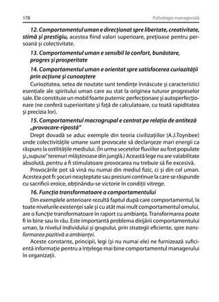 178

Psihologie managerială

12. Comportamentul uman e direcţionat spre libertate, creativitate,
stimă şi prestigiu, acestea ﬁind valori superioare, preţioase pentru persoană şi colectivitate.
13. Comportamentul uman e sensibil la confort, bunăstare,
progres şi prosperitate
14. Comportamentul uman e orientat spre satisfacerea curiozităţii
prin acţiune şi cunoaştere
Curiozitatea, setea de noutate sunt tendinţe înnăscute şi caracteristici
esenţiale ale spiritului uman care au stat la originea tuturor progreselor
sale. Ele constituie un mobil foarte puternic perfecţionare şi autoperfecţionare (ne conferă superioritate şi faţă de calculatoare, cu toată rapiditatea
şi precizia lor).
15. Comportamentul macrogrupal e centrat pe relaţia de antiteză
„provocare-ripostă”
Drept dovadă se aduc exemple din teoria civilizaţiilor (A.J.Toynbee)
unde colectivităţile umane sunt provocate să declanşeze mari energii ca
răspuns la ostilităţile mediului. (În urma secetelor ﬂuviilor au fost populate
şi „supuse” terenuri mlăştinoase din junglă.) Această lege nu are valabilitate
absolută, pentru a ﬁ stimulatoare provocarea nu trebuie să ﬁe excesivă.
Provocările pot să vină nu numai din mediul ﬁzic, ci şi din cel uman.
Acestea pot ﬁ: şocuri neaşteptate sau presiuni continue la care se răspunde
cu sacriﬁcii eroice, obţinându-se victorie în condiţii vitrege.
16. Funcţia transformatoare a comportamentului
Din exemplele anterioare rezultă faptul după care comportamentul, la
toate nivelurile existenţei sale şi cu atât mai mult comportamentul omului,
are o funcţie transformatoare în raport cu ambianţa. Transformarea poate
ﬁ în bine sau în rău. Este importantă problema dirijării comportamentului
uman, la nivelul individului şi grupului, prin strategii eﬁciente, spre transformarea pozitivă a ambianţei.
Aceste constante, principii, legi (şi nu numai ele) ne furnizează suﬁcientă informaţie pentru a înţelege mai bine comportamentul managerului
în organizaţii.

 