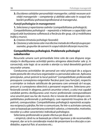 18

Psihologie managerială

3. Elucidarea calităţilor personalităţii managerilor, calităţi necesare activităţii manageriale – competenţe şi abilităţi adecvate în scopul elaborării proﬁlului psihosocioprofesional al managerului.
Funcţii psihologice în management:
1. Selectarea şi repartizarea cadrelor (compatibilitatea psihologică);
Compatibilitatea psihologică – reprezintă o îmbinare a capacităţii care
asigură atât bunăstarea suﬂetească a ﬁecăruia din grup, cât şi mobilitatea
înaltă a muncii.
2. Crearea climatului psihologic favorabil;
3. Căutarea şi selectarea celor mai efective metode de inﬂuenţă asupra persoanelor, grupurilor de oameni în scopul ridicării eﬁcienţei muncii lor.

Compatibilitatea psihologică. Problemele psihologiei
subalternilor
Resursele umane sunt primordiale între cele de care dispune organizaţia în desfăşurarea activităţii pentru atingerea obiectivelor sale şi, în
consecinţă, este logic să se acorde o atenţie cu totul deosebită gestiunii
resurselor umane.
Conducerea activităţilor de personal are rolul principal de a asigura
toate posturile din structura organizaţiei cu personalul adecvat. Aplicarea
principiului „omul potrivit la locul potrivit” (compatibilitate profesională)
presupune cunoaşterea exigentelor ﬁecărui post (sau funcţiei), respectiv
a cerinţelor ce trebuie satisfăcute de persoana care urmează să-l ocupe,
precum şi cunoaşterea obiectivă a persoanei respective. Selectarea profesională constă în alegerea, potrivit anumitor criterii, a celui mai capabil
candidat pentru desfăşurarea unei munci profesionale corespunzătoare
unui anumit post sau loc de muncă. Aici e nevoie de amintit despre compatibilitatea profesională şi psihologică, care reprezintă însuşirea de a ﬁ
potrivit, corespunzător. Compatibilitatea psihologică reprezintă acceptarea reciprocă a părţilor, ﬁe într-o comunicare, ﬁe într-o activitate comună,
care se bazează pe asemănarea orientării valorice, a intereselor, motivelor,
nevoilor şi a altor caracteristici individual-psihologice.
Selectarea profesională se poate efectua pe două căi:
– empirică, când nu se bazează pe criterii riguroase şi de recomandări,
impresii, dar se ia în consideraţie modul de prezentare la o discuţie a candidaţilor, aspectul ﬁzic al acestora etc.;

 
