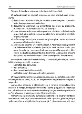 180

Psihologie managerială

Treapta de fundament ţine de psihologia individualităţii.
Pe prima treaptă se situează imaginea de sine pozitivă, care presupune:
a) dezvoltarea creativă a sinelui, ce se referă la recunoaşterea punctelor
forte şi compensarea slăbiciunilor;
b) dezvoltarea talentului sau alimentarea talentului cu disciplină,
manifestarea responsabilităţii faţă de potenţial;
c) capacitatea de a discerne unde se potrivesc talentele cu slujba, funcţia
respectivă, adică potrivirea între punctele forte personale şi cerinţele
organizaţionale;
d) self-managementul, proces continuu şi complex care se realizează
pe parcursul tuturor treptelor;
e) speranţa de a ajunge un supermanager. A. Adler spunea că speranţa
stă la baza oricărei schimbări, (exemplu: învăţământul vinde speranţa de a ajunge prin educaţie cineva; companii farmaceutice şi instituţii medicale vând speranţa de a deveni mai sănătos, de a preveni
boli; clinici de medicină estetică vând speranţa de a ﬁ mai frumos).
Pe treapta a doua se situează abilităţi şi competenţe în relaţiile cu ceilalţi (psihologia socială), cum sunt:
– abilitatea de a comunica;
– de a empatiza;
– de a dezvolta relaţiile cu ceilalţi;
– abilitatea ca om de imagine (relaţiile publice).
Pe treapta a treia se situează scopurile, deoarece majoritatea oamenilor
societăţii noastre (90%) nu au un program bine organizat de atingere a
scopurilor.
A avea clare scopurile şi obiectivele este o condiţie prealabilă pentru
succesul în funcţie. Principalul motiv este *teama (prejudecăţi, superstiţii
etc.), al doilea motiv pentru care oamenii nu-şi programează scopurile este
că *au o imagine proastă despre sine (despre ei înşişi).
Oamenii nu-şi pot imagina cum ar putea obţine cele 8 lucruri dorite de
toţi: fericire, sănătate, o prosperitate rezonabilă, siguranţă, prieteni, linişte
suﬂetească, bune relaţii în familie şi speranţă. Ei îşi dau seama că alţii sunt

 