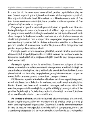 Capitolul 9. Comportamentul managerului şi managerierea propriului comportament

181

în stare, dar nici într-un caz nu se consideră pe sine capabili de acelaşi lucru. (Se mai imprimă şi tradiţiile educaţionale: Mulţumeşte-te cu puţinul,
Nemulţumitului i se ia darul, Fii modest ş.a.). Al treilea motiv este că *nu
i-au înţeles totalmente avantajele, iar al patrulea motiv este pentru că *nu
ştiu cum să-şi dezvolte un program.
Programul scopurilor este indispensabil; când scopurile sunt bine deﬁnite şi inteligent concepute, înseamnă că ai făcut deja un pas important
în programarea emisferei stângi a creierului. Acest fapt eliberează emisfera dreaptă, facând-o extrem de creatoare. Atunci când avem o morală
sănătoasă şi valori pe care le respectăm, un program asupra căruia să ne
concentrăm şi o perspectivă de căutare automată a soluţiilor la problemele
pe care sperăm să le rezolvăm, ne descătuşăm emisfera dreaptă tocmai
pentru a ajunge la aceste concluzii.
Exemplu poate servi o cercetare ştiinţiﬁcă, atunci când se conturează
deja obiectul, scopul şi ipotezele cercetării, creerul devine foarte creativ,
iar munca productivă, ai senzaţia că soluţiile vin de la sine, fără prea mare
efort intelectual.
Pe treapta a patra se înscrie atitudinea. Este cunoscut faptul că atitudinea, ca modalitate relativ constantă de raportare a individului faţă de
anumite laturi ale vieţii sociale şi individuale, exercită o funcţie direcţională
şi evaluativă, dar în acelaşi timp şi o funcţie reglatoare asupra comportamentului în care se exprimă, prin acţiuni corespunzătoare.
P. P. Neveanu aprecia atitudinile ca ﬁind vectori dinamogeni şi reglatori,
care îndeplinesc un rol decisiv în realizare, autorealizare şi autodepăşire.
Pentru liderul care doreşte să devină un manager performant atitudinile
creative, responsabilitatea faţă de propriile abilităţi şi potenţial, atitudinile
pozitive faţă de alţii şi faţă de sine, ca şi atitudinea faţă de muncă, trebuie
să se manifeste la niveluri constant ridicate.
Pe treapta a cincea a scării se situează disponibilitatea de a munci.
Expectanţele organizaţiilor cer managerului să dedice timp, pasiune şi
efort pentru progresul organizaţiei. Disponibilitatea de a munci cuprinde
în sfera sa, în cazul managerului, alături de abilităţi, competenţe, dorinţa de
a conduce şi dragostea faţă de munca implicată de funcţie, ca şi voinţa de a

 