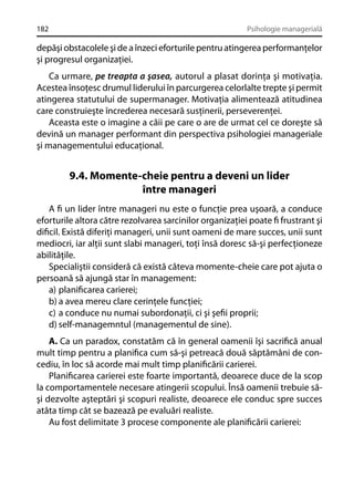 182

Psihologie managerială

depăşi obstacolele şi de a înzeci eforturile pentru atingerea performanţelor
şi progresul organizaţiei.
Ca urmare, pe treapta a şasea, autorul a plasat dorinţa şi motivaţia.
Acestea însoţesc drumul liderului în parcurgerea celorlalte trepte şi permit
atingerea statutului de supermanager. Motivaţia alimentează atitudinea
care construieşte încrederea necesară susţinerii, perseverenţei.
Aceasta este o imagine a căii pe care o are de urmat cel ce doreşte să
devină un manager performant din perspectiva psihologiei manageriale
şi managementului educaţional.

9.4. Momente-cheie pentru a deveni un lider
între manageri
A ﬁ un lider între manageri nu este o funcţie prea uşoară, a conduce
eforturile altora către rezolvarea sarcinilor organizaţiei poate ﬁ frustrant şi
diﬁcil. Există diferiţi manageri, unii sunt oameni de mare succes, unii sunt
mediocri, iar alţii sunt slabi manageri, toţi însă doresc să-şi perfecţioneze
abilităţile.
Specialiştii consideră că există câteva momente-cheie care pot ajuta o
persoană să ajungă star în management:
a) planiﬁcarea carierei;
b) a avea mereu clare cerinţele funcţiei;
c) a conduce nu numai subordonaţii, ci şi şeﬁi proprii;
d) self-managemntul (managementul de sine).
A. Ca un paradox, constatăm că în general oamenii îşi sacriﬁcă anual
mult timp pentru a planiﬁca cum să-şi petreacă două săptămâni de concediu, în loc să acorde mai mult timp planiﬁcării carierei.
Planiﬁcarea carierei este foarte importantă, deoarece duce de la scop
la comportamentele necesare atingerii scopului. Însă oamenii trebuie săşi dezvolte aşteptări şi scopuri realiste, deoarece ele conduc spre succes
atâta timp cât se bazează pe evaluări realiste.
Au fost delimitate 3 procese componente ale planiﬁcării carierei:

 