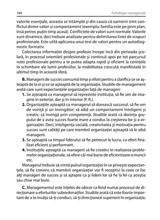 184

Psihologie managerială

valorile esenţiale, aceasta se întâmplă şi din cauza că oamenii simt conﬂictul dintre valori şi comportament (exemplu: familia este pe prim plan,
însă petrec puţin timp acasă). Conﬂictele de valori sunt normale. Valorile
sunt dinamice, deci trebuie analizate pentru delimitarea listei de scopuri
profesionale. Este utilă aplicarea unui test de valori pentru un autodiagnostic formativ.
Colectarea informaţiei despre profesie începe încă din perioada şcolară, în procesul orientării profesionale şi continuă apoi pe tot parcursul
rutei profesionale pentru a te putea adapta rapid şi eﬁcient la cerinţele
în schimbare ale lumii profesiilor, la mobilitatea crescută manifestată în
ultimul timp în această sferă.
B. Managerii de succes consumă timp şi efort pentru a clariﬁca ce se aşteaptă de la ei şi ce se aşteaptă de la organizaţie. Studiile de management
arată care sunt expectanţele organizaţiei faţă de manageri:
1. Se aşteaptă ca managerul să reprezinte instituţia, să ﬁe om de imagine în exterior, dar şi în interior (P. R.).
2. Organizaţiile aşteaptă ca managerul să dorească succesul, să ﬁe om
de voinţă şi un învingător; să aibă un comportament inteligent şi
creativ, să învingă prin competenţă. Studiile arată că dorinţa grupului de a avea succes foarte mare a condus la creşterea lor şi a organizaţiei. Deci, inteligenţa socială, creativitatea şi motivaţia pentru
succes sunt calităţi pe care membrii organizaţiei aşteaptă să le aibă
managerii.
3. Se aşteaptă ca timpul liderului să ﬁe petrecut la lucru, cu efort ﬁnalizat eﬁcient şi performant.
4. Instituţiile aşteaptă ca managerii să ﬁe creativi în realizarea problemelor organizaţionale, să ofere căi mai bune de eﬁcientizare a muncii
etc.
Managerul trebuie să simtă pulsul organizaţiei în ce priveşte expectanţele, să ﬁe convins că membrii organizaţiei vor ﬁ receptivi la ceea ce fac
alţi manageri de succes şi să aştepte ca şi liderii lor să ﬁe la fel ca aceştia
sau chiar mai buni.
C. Managementul este înţeles de obicei ca ﬁind numai procesul de direcţionare a eforturilor subordonaţilor. Studiile arată că este foarte important de a te învăţa să-ţi conduci, să-ţi direcţionezi superiorii în organizaţie,

 