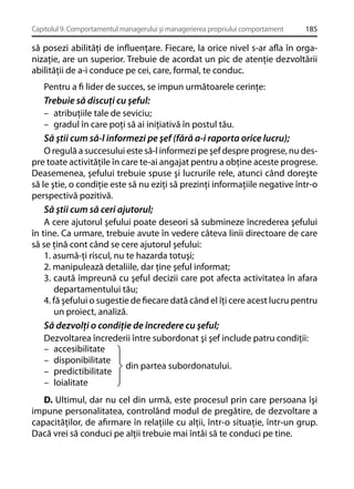 Capitolul 9. Comportamentul managerului şi managerierea propriului comportament

185

să posezi abilităţi de inﬂuenţare. Fiecare, la orice nivel s-ar aﬂa în organizaţie, are un superior. Trebuie de acordat un pic de atenţie dezvoltării
abilităţii de a-i conduce pe cei, care, formal, te conduc.
Pentru a ﬁ lider de succes, se impun următoarele cerinţe:
Trebuie să discuţi cu şeful:
– atribuţiile tale de seviciu;
– gradul în care poţi să ai iniţiativă în postul tău.
Să ştii cum să-l informezi pe şef (fără a-i raporta orice lucru);
O regulă a succesului este să-l informezi pe şef despre progrese, nu despre toate activităţile în care te-ai angajat pentru a obţine aceste progrese.
Deasemenea, şefului trebuie spuse şi lucrurile rele, atunci când doreşte
să le ştie, o condiţie este să nu eziţi să prezinţi informaţiile negative într-o
perspectivă pozitivă.
Să ştii cum să ceri ajutorul;
A cere ajutorul şefului poate deseori să submineze încrederea şefului
în tine. Ca urmare, trebuie avute în vedere câteva linii directoare de care
să se ţină cont când se cere ajutorul şefului:
1. asumă-ţi riscul, nu te hazarda totuşi;
2. manipulează detaliile, dar ţine şeful informat;
3. caută împreună cu şeful decizii care pot afecta activitatea în afara
departamentului tău;
4. fă şefului o sugestie de ﬁecare dată când el îţi cere acest lucru pentru
un proiect, analiză.
Să dezvolţi o condiţie de încredere cu şeful;
Dezvoltarea încrederii între subordonat şi şef include patru condiţii:
– accesibilitate
– disponibilitate
din partea subordonatului.
– predictibilitate
– loialitate
D. Ultimul, dar nu cel din urmă, este procesul prin care persoana îşi
impune personalitatea, controlând modul de pregătire, de dezvoltare a
capacităţilor, de aﬁrmare în relaţiile cu alţii, într-o situaţie, într-un grup.
Dacă vrei să conduci pe alţii trebuie mai întâi să te conduci pe tine.

 