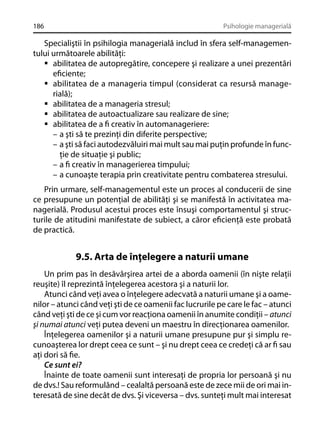 186

Psihologie managerială

Specialiştii în psihilogia managerială includ în sfera self-managementului următoarele abilităţi:
abilitatea de autopregătire, concepere şi realizare a unei prezentări
eﬁciente;
abilitatea de a manageria timpul (considerat ca resursă managerială);
abilitatea de a manageria stresul;
abilitatea de autoactualizare sau realizare de sine;
abilitatea de a ﬁ creativ în automanageriere:
– a şti să te prezinţi din diferite perspective;
– a şti să faci autodezvăluiri mai mult sau mai puţin profunde în funcţie de situaţie şi public;
– a ﬁ creativ în managerierea timpului;
– a cunoaşte terapia prin creativitate pentru combaterea stresului.
Prin urmare, self-managementul este un proces al conducerii de sine
ce presupune un potenţial de abilităţi şi se manifestă în activitatea managerială. Produsul acestui proces este însuşi comportamentul şi structurile de atitudini manifestate de subiect, a căror eﬁcienţă este probată
de practică.

9.5. Arta de înţelegere a naturii umane
Un prim pas în desăvârşirea artei de a aborda oamenii (în nişte relaţii
reuşite) îl reprezintă înţelegerea acestora şi a naturii lor.
Atunci când veţi avea o înţelegere adecvată a naturii umane şi a oamenilor – atunci când veţi şti de ce oamenii fac lucrurile pe care le fac – atunci
când veţi şti de ce şi cum vor reacţiona oamenii în anumite condiţii – atunci
şi numai atunci veţi putea deveni un maestru în direcţionarea oamenilor.
Înţelegerea oamenilor şi a naturii umane presupune pur şi simplu recunoaşterea lor drept ceea ce sunt – şi nu drept ceea ce credeţi că ar ﬁ sau
aţi dori să ﬁe.
Ce sunt ei?
Înainte de toate oamenii sunt interesaţi de propria lor persoană şi nu
de dvs.! Sau reformulând – cealaltă persoană este de zece mii de ori mai interesată de sine decât de dvs. Şi viceversa – dvs. sunteţi mult mai interesat

 