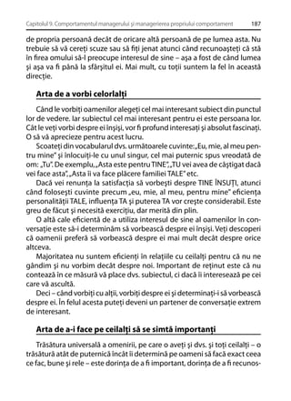 Capitolul 9. Comportamentul managerului şi managerierea propriului comportament

187

de propria persoană decât de oricare altă persoană de pe lumea asta. Nu
trebuie să vă cereţi scuze sau să ﬁţi jenat atunci când recunoaşteţi că stă
în ﬁrea omului să-l preocupe interesul de sine – aşa a fost de când lumea
şi aşa va ﬁ până la sfârşitul ei. Mai mult, cu toţii suntem la fel în această
direcţie.

Arta de a vorbi celorlalţi
Când le vorbiţi oamenilor alegeţi cel mai interesant subiect din punctul
lor de vedere. Iar subiectul cel mai interesant pentru ei este persoana lor.
Cât le veţi vorbi despre ei înşişi, vor ﬁ profund interesaţi şi absolut fascinaţi.
O să vă aprecieze pentru acest lucru.
Scoateţi din vocabularul dvs. următoarele cuvinte: „Eu, mie, al meu pentru mine” şi înlocuiţi-le cu unul singur, cel mai puternic spus vreodată de
om: „Tu”. De exemplu, „Asta este pentru TINE”, „TU vei avea de câştigat dacă
vei face asta”, „Asta îi va face plăcere familiei TALE” etc.
Dacă vei renunţa la satisfacţia să vorbeşti despre TINE ÎNSUŢI, atunci
când foloseşti cuvinte precum „eu, mie, al meu, pentru mine” eﬁcienţa
personalităţii TALE, inﬂuenţa TA şi puterea TA vor creşte considerabil. Este
greu de făcut şi necesită exerciţiu, dar merită din plin.
O altă cale eﬁcientă de a utiliza interesul de sine al oamenilor în conversaţie este să-i determinăm să vorbească despre ei înşişi. Veţi descoperi
că oamenii preferă să vorbească despre ei mai mult decât despre orice
altceva.
Majoritatea nu suntem eﬁcienţi în relaţiile cu ceilalţi pentru că nu ne
gândim şi nu vorbim decât despre noi. Important de reţinut este că nu
contează în ce măsură vă place dvs. subiectul, ci dacă îi interesează pe cei
care vă ascultă.
Deci – când vorbiţi cu alţii, vorbiţi despre ei şi determinaţi-i să vorbească
despre ei. În felul acesta puteţi deveni un partener de conversaţie extrem
de interesant.

Arta de a-i face pe ceilalţi să se simtă importanţi
Trăsătura universală a omenirii, pe care o aveţi şi dvs. şi toţi ceilalţi – o
trăsătură atât de puternică încât îi determină pe oameni să facă exact ceea
ce fac, bune şi rele – este dorinţa de a ﬁ important, dorinţa de a ﬁ recunos-

 