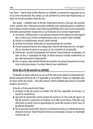 188

Psihologie managerială

cut. Deci – dacă vreţi să ﬁţi eﬁcient în relaţiile cu oamenii, asiguraţi-vă că
ei se simt importanţi. Nu uitaţi, cu cât oamenii se simt mai importanţi, cu
atât vor ﬁ mai receptivi faţă de dvs.
Nu uitaţi – celălalt este la fel de important pentru sine pe cât sunteţi
şi dvs. pentru dvs. Folosirea acestei realităţi este capitală pentru stabilirea
unor relaţii umane reuşite. Iată câteva posibilităţi prin care să recunoaşteţi
meritele persoanelor respective şi să le faceţi să se simtă importante:
1. Ascultaţi-i. Refuzul de a-i asculta pe oameni este calea cea mai sigură
de a-i face să se simtă neimportanţi şi de a-i socoti nişte nulităţi.
2. Faceţi-le complimente atunci când merită.
3. Folosiţi-le numele. Adresaţi-vă menţionându-le numele.
4. Faceţi o pauză înainte de a răspunde. Asta le dă impresia că v-aţi gândit cu atenţie la ceea ce au spus şi că a meritat să vă gândiţi.
5. Informaţi-i că ştiţi că aşteptaţi să îi primiţi. Dacă trebuie să aştepte, să
ştie că dvs. îi aşteptaţi de fapt, în felul acesta îi trataţi realmente ca
pe nişte persoane importante.
6. Într-un grup, daţi atenţie ﬁecăruia în parte. Un grup înseamnă că sunt
mai multe persoane, nu doar liderul sau vorbitorul.

Arta de a ﬁ de acord cu ceilalţi
Probabil că nimic altceva nu vă va ﬁ de mai mare folos în existenţa dvs.
decât această tehnică de a ﬁ agreabil şi conciliant. Doar un înţelept este
în stare să ﬁe de acord – mai ales atunci când cealaltă persoană se înşeală
asupra unui lucru.
Arta de a ﬁ de acord are 6 faze:
1. Învăţaţi să ﬁţi de acord cu ceilalţi. Fiţi din ﬁre agreabil, încercaţi s-o
faceţi în mod ﬁresc.
2. Spuneţi-le oamenilor când sunteţi de acord cu ei. Nu este de ajuns să
ﬁţi de acord cu oamenii, ei trebuie să şi aﬂe acest lucru. Daţi din cap
aﬁrmativ şi uitaţi-vă la ei spunându-le: „Sunt de acord cu tine” sau „Ai
perfectă dreptate”.
3. Nu le spuneţi oamenilor când nu sunteţi de acord cu ei, decât dacă este
absolut necesar. Veţi ﬁ foarte miraţi să constataţi că asta se întâmplă
extrem de rar.

 
