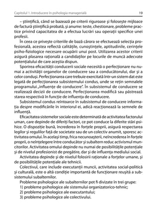 Capitolul 1. Introducere în psihologia managerială

19

– ştiinţiﬁcă, când se bazează pe criterii riguroase şi foloseşte mijloace
de factură ştiinţiﬁcă probată, şi anume: teste, chestionare, probleme practice privind capacitatea de a efectua lucrări sau operaţii speciﬁce unei
profesii.
În ceea ce priveşte criteriile de bază cărora se efectuează selecţia profesională, acestea reﬂectă calităţile, cunoştinţele, aptitudinile, cerinţele
psiho-ﬁziologice necesare ocupării unui post. Utilizarea acestor criterii
asigură plasarea raţională a candidaţilor pe locurile de muncă adecvate
potenţialului de care aceştia dispun.
Sporirea eﬁcacităţii conducerii sociale necesită o perfecţionare nu numai a activităţii organelor de conducere sau a conducătorului, dar şi a
celor conduşi. Perfecţionarea care trebuie exercitată într-un sistem dat este
legată de perfecţionarea subsistemului condus, unde se reţin semnalele
programului „inﬂuenţe de conducere”. În subsistemul de conducere se
realizează decizii de conducere. Perfecţionarea modiﬁcă sau păstrează
starea respectivă în funcţie de inﬂuenţa de conducere.
Subsistemul condus reîntoarce în subsistemul de conducere informaţia despre modiﬁcările în interiorul ei, adică reacţionează la semnele de
inﬂuenţă.
Eﬁcacitatea sistemelor sociale este determinată de activitatea factorului
uman, care depinde de diferiţi factori, ce pot conduce la diferite stări psihice. O dispoziţie bună, încrederea în forţele proprii, asigură respectarea
legilor şi regulilor faţă de societate sau de un colectiv anumit, sporesc activitatea omului. În acelaşi timp, frica necunoaşterii, neîncrederea în forţele
proprii, o neînţelegere între conducător şi subaltern reduc activismul muncitorilor. Activitatea omului depinde nu numai de posibilităţile potenţiale
şi de nivelul profesionist de pregătire, dar şi de inﬂuenţa mediului social.
Activitatea depinde şi de nivelul folosirii raţionale a forţelor umane, şi
de posibilităţile potenţiale ale tehnicii.
Colectivul, care include executanţii muncii, activitatea social-politică
şi culturală, este o altă condiţie importantă de funcţionare reuşită a subsistemului subalternilor.
Probleme psihologice ale subalternilor pot ﬁ divizate în trei grupe:
1) probleme psihologice ale sistemului organizatorico-tehnic;
2) probleme psihologice ale executantului;
3) probleme psihologice ale colectivului.

 
