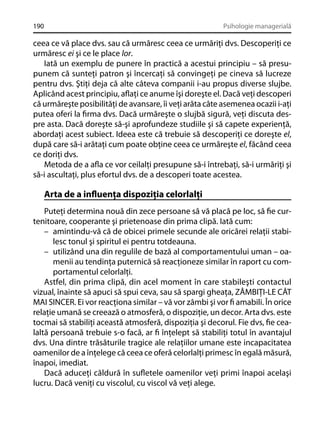 190

Psihologie managerială

ceea ce vă place dvs. sau că urmăresc ceea ce urmăriţi dvs. Descoperiţi ce
urmăresc ei şi ce le place lor.
Iată un exemplu de punere în practică a acestui principiu – să presupunem că sunteţi patron şi încercaţi să convingeţi pe cineva să lucreze
pentru dvs. Ştiţi deja că alte câteva companii i-au propus diverse slujbe.
Aplicând acest principiu, aﬂaţi ce anume îşi doreşte el. Dacă veţi descoperi
că urmăreşte posibilităţi de avansare, îi veţi arăta câte asemenea ocazii i-aţi
putea oferi la ﬁrma dvs. Dacă urmăreşte o slujbă sigură, veţi discuta despre asta. Dacă doreşte să-şi aprofundeze studiile şi să capete experienţă,
abordaţi acest subiect. Ideea este că trebuie să descoperiţi ce doreşte el,
după care să-i arătaţi cum poate obţine ceea ce urmăreşte el, făcând ceea
ce doriţi dvs.
Metoda de a aﬂa ce vor ceilalţi presupune să-i întrebaţi, să-i urmăriţi şi
să-i ascultaţi, plus efortul dvs. de a descoperi toate acestea.

Arta de a inﬂuenţa dispoziţia celorlalţi
Puteţi determina nouă din zece persoane să vă placă pe loc, să ﬁe curtenitoare, cooperante şi prietenoase din prima clipă. Iată cum:
– amintindu-vă că de obicei primele secunde ale oricărei relaţii stabilesc tonul şi spiritul ei pentru totdeauna.
– utilizând una din regulile de bază al comportamentului uman – oamenii au tendinţa puternică să reacţioneze similar în raport cu comportamentul celorlalţi.
Astfel, din prima clipă, din acel moment în care stabileşti contactul
vizual, înainte să apuci să spui ceva, sau să spargi gheaţa, ZÂMBIŢI-LE CÂT
MAI SINCER. Ei vor reacţiona similar – vă vor zâmbi şi vor ﬁ amabili. În orice
relaţie umană se creează o atmosferă, o dispoziţie, un decor. Arta dvs. este
tocmai să stabiliţi această atmosferă, dispoziţia şi decorul. Fie dvs, ﬁe cealaltă persoană trebuie s-o facă, ar ﬁ înţelept să stabiliţi totul în avantajul
dvs. Una dintre trăsăturile tragice ale relaţiilor umane este incapacitatea
oamenilor de a înţelege că ceea ce oferă celorlalţi primesc în egală măsură,
înapoi, imediat.
Dacă aduceţi căldură în suﬂetele oamenilor veţi primi înapoi acelaşi
lucru. Dacă veniţi cu viscolul, cu viscol vă veţi alege.

 