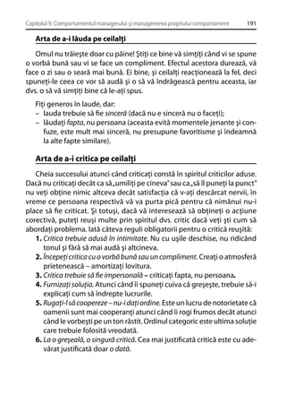 Capitolul 9. Comportamentul managerului şi managerierea propriului comportament

191

Arta de a-i lăuda pe ceilalţi
Omul nu trăieşte doar cu pâine! Ştiţi ce bine vă simţiţi când vi se spune
o vorbă bună sau vi se face un compliment. Efectul acestora durează, vă
face o zi sau o seară mai bună. Ei bine, şi ceilalţi reacţionează la fel, deci
spuneţi-le ceea ce vor să audă şi o să vă îndrăgească pentru aceasta, iar
dvs. o să vă simţiţi bine că le-aţi spus.
Fiţi generos în laude, dar:
– lauda trebuie să ﬁe sinceră (dacă nu e sinceră nu o faceţi);
– lăudaţi fapta, nu persoana (aceasta evită momentele jenante şi confuze, este mult mai sinceră, nu presupune favoritisme şi îndeamnă
la alte fapte similare).

Arta de a-i critica pe ceilalţi
Cheia succesului atunci când criticaţi constă în spiritul criticilor aduse.
Dacă nu criticaţi decât ca să „umiliţi pe cineva” sau ca „să îl puneţi la punct”
nu veţi obţine nimic altceva decât satisfacţia că v-aţi descărcat nervii, în
vreme ce persoana respectivă vă va purta pică pentru că nimănui nu-i
place să ﬁe criticat. Şi totuşi, dacă vă interesează să obţineţi o acţiune
corectivă, puteţi reuşi multe prin spiritul dvs. critic dacă veţi şti cum să
abordaţi problema. Iată câteva reguli obligatorii pentru o critică reuşită:
1. Critica trebuie adusă în intimitate. Nu cu uşile deschise, nu ridicând
tonul şi fără să mai audă şi altcineva.
2. Începeţi critica cu o vorbă bună sau un compliment. Creaţi o atmosferă
prietenească – amortizaţi lovitura.
3. Critica trebuie să ﬁe impersonală – criticaţi fapta, nu persoana.
4. Furnizaţi soluţia. Atunci când îi spuneţi cuiva că greşeşte, trebuie să-i
explicaţi cum să îndrepte lucrurile.
5. Rugaţi-l să coopereze – nu-i daţi ordine. Este un lucru de notorietate că
oamenii sunt mai cooperanţi atunci când îi rogi frumos decât atunci
când le vorbeşti pe un ton răstit. Ordinul categoric este ultima soluţie
care trebuie folosită vreodată.
6. La o greşeală, o singură critică. Cea mai justiﬁcată critică este cu adevărat justiﬁcată doar o dată.

 