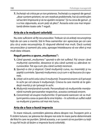 192

Psihologie managerială

7. Încheiaţi-vă critica pe un ton prietenos. Încheiaţi cu expresii de genul:
„doar suntem prieteni, ne-am rezolvat problemele, hai să continuăm
să lucrăm împreună şi să ne ajutăm reciproc”. Şi nu ceva de genul: „ţi
s-a tras săpuneala, acum poţi să pleci”. Aceasta este cea mai importantă dintre toate cele 7 reguli.

Arta de a le mulţumi celorlalţi
Nu este suﬁcient să ﬁţi recunoscător. Trebuie să vă arătaţi recunoştinţa
faţă de cei care o merită. Stă în ﬁrea oamenilor să-i aprecieze pe cei care
ştiu să-şi arate recunoştinţa. Ei răspund oferind mai mult. Dacă sunteţi
recunoscător şi oamenii ştiu asta, aproape întotdeauna vă vor oferi şi mai
mult data viitoare.

Reguli pentru a spune „mulţumesc”:
1. Când spuneţi „mulţumesc” spuneţi-o din tot suﬂetul. Fiţi sincer când
mulţumiţi oamenilor, deoarece ei ştiu când sunteţi cu adevărat recunoscător. Tot aşa cum ştiu când sunteţi nesincer.
2. Spuneţi-o clar şi răspicat. Când mulţumiţi cuiva, nu mormăiţi şi nu
şoptiţi cuvintele. Spuneţi mulţumesc ca şi cum v-aţi bucura că o spuneţi.
3. Uitaţi-vă în ochii celui cărui îi mulţumiţi. Înseamnă enorm să îl priveşti
în ochi pe cel căruia îi mulţumeşti. Cineva la care merită să te gândeşti merită şi să-l priveşti în ochi.
4. Mulţumiţi menţionând numele. Personalizaţi-vă mulţumirile menţionând numele persoanelor respective, aceasta contează enorm.
5. Concentraţi-vă asupra mulţumirilor. O persoană oarecare vă va mulţumi pentru ceea ce pare de la sine înţeles – în schimb un suﬂet nobil
va mulţumi şi pentru cel mai mic lucru.

Arta de a face o bună impresie
În mare măsură, controlăm părerea altora despre noi. Începem prin a
ﬁ străini tuturor, iar părerea lor despre noi este în mare parte determinată
de felul în care ne purtăm. Ştiind aceasta, s-ar cuveni să ne purtăm cu toţii
în aşa fel încât să lăsăm o impresie bună celorlalţi.

 