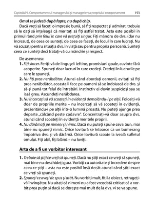 Capitolul 9. Comportamentul managerului şi managerierea propriului comportament

193

Omul se judecă după fapte, nu după chip.
Dacă vreţi să faceţi o impresie bună, să ﬁţi respectat şi admirat, trebuie
să le daţi să înţeleagă că meritaţi să ﬁţi astfel tratat. Asta este posibil în
primul rând prin felul în care vă preţuiţi singur. Fiţi mândru de dvs. (dar nu
încrezut), de ceea ce sunteţi, de ceea ce faceţi, de locul în care lucraţi. Nu
vă scuzaţi pentru situaţia dvs. în viaţă sau pentru propria persoană. Sunteţi
ceea ce sunteţi deci trataţi-vă cu mândrie şi respect.
De asemenea:
1. Fiţi sincer. Feriţi-vă de linguşeli ieftine, promisiuni goale, cuvinte fără
acoperire. Spuneţi doar lucruri în care credeţi. Credeţi în lucrurile pe
care le spuneţi.
2. Nu ﬁţi prea nerăbdător. Atunci când abordaţi oamenii, evitaţi să ﬁţi
prea nerăbdător, aceasta îi face pe oameni să se îndoiască de dvs. şi
să-şi pună tot felul de întrebări. Instinctiv ei devin suspicioşi sau se
lasă greu. Ascundeţi nerăbdarea.
3. Nu încercaţi să vă scoateţi în evidenţă demolându-i pe alţii. Folosiţi-vă
doar de propriile merite – nu încercaţi să vă scoateţi în evidenţă,
prezentându-i pe alţii într-o lumină proastă. Nu puteţi ajunge prea
departe „călcând peste cadavre”. Concentraţi-vă doar asupra dvs.
atunci când scoateţi în evidenţă meritele proprii.
4. Nu dărâmaţi pe nimeni şi nimic. Dacă nu puteţi spune ceva bun, mai
bine nu spuneţi nimic. Orice lovitură se întoarce ca un bumerang
împotriva dvs. şi vă dărâmă. Orice lovitură scoate la iveală suﬂetul
omului. Fiţi abil, ﬁţi blând – nu loviţi.

Arta de a ﬁ un vorbitor interesant
1. Trebuie să ştiţi ce vreţi să spuneţi. Dacă nu ştiţi exact ce vreţi să spuneţi,
mai bine nu deschideţi gura. Vorbiţi cu autoritate şi încredere despre
ceea ce ştiţi – asta nu este posibil însă decât atunci când ştiţi exact
ce vreţi să spuneţi.
2. Spuneţi ce aveţi de spus şi atât. Nu vorbiţi mult, ﬁţi la obiect, retrageţivă învingător. Nu uitaţi că nimeni nu a fost vreodată criticat că a vorbit prea puţin şi dacă se doreşte mai mult de la dvs. vi se va spune.

 