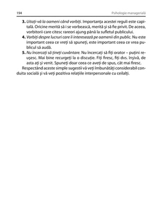 194

Psihologie managerială

3. Uitaţi-vă la oameni când vorbiţi. Importanţa acestei reguli este capitală. Oricine merită să i se vorbească, merită şi să ﬁe privit. De aceea,
vorbitorii care citesc rareori ajung până la suﬂetul publicului.
4. Vorbiţi despre lucruri care îi interesează pe oamenii din public. Nu este
important ceea ce vreţi să spuneţi, este important ceea ce vrea publicul să audă.
5. Nu încercaţi să ţineţi cuvântare. Nu încercaţi să ﬁţi orator – puţini reuşesc. Mai bine recurgeţi la o discuţie. Fiţi ﬁresc, ﬁţi dvs. înşivă, de
asta aţi şi venit. Spuneţi doar ceea ce aveţi de spus, cât mai ﬁresc.
Respectând aceste simple sugestii vă veţi îmbunătăţi considerabil conduita socială şi vă veţi pozitiva relaţiile interpersonale cu ceilalţi.

 