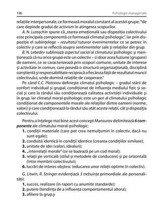 196

Psihologie managerială

relaţiile interpersonale, ce formează moralul constant al acestei grupe; *de
care depinde gradul de activism în atingerea scopurilor.
A. N. Lutoşchin spune că „starea emoţională sau dispoziţia colectivului
este principala componentă ce formează climatul psihologic”. Iar prin dispoziţie el subînţelege – rezultatul tuturor evenimentelor ce se petrec în
colectiv şi care se reﬂectă asupra sentimentelor sale şi relaţiilor din grup.
B. N. Lebedev subliniază aspectul social al climatului psihologic şi menţionează că nu orice grupă este un colectiv – ci doar acea fuziune (grupare)
de oameni, ce se caracterizează prin scopuri comune, unitate de interese
şi activitate în comun, care posedă o structură organizaţională, disciplină
conştientă şi responsabilitate reciprocă a ﬁecăruia faţă de rezultatul muncii
colectivului, unde domină relaţiile de cooperare.”
Pe când C.C. Platonov deﬁneşte climatul psihologic – gradul stării de
confort individual şi grupal, condiţionat de inﬂuenţa mediului ﬁzic şi social şi care la rândul său condiţionează calitatea activităţii individuale şi
în grup. Iar climatul moral-psihologic este un gen al climatului psihologic
condiţionat de componentele morale ale relaţiilor dintre oameni (norme,
valori) şi care condiţionează la rândul său atât aceste relaţii, cât şi dispoziţia
colectivului.
Pentru a înţelege mai bine acest concept Mansurov delimitează 6 componente ale climatului moral-psihologic:
1. condiţii materiale (care pot crea nemulţumiri în colectiv, dacă nu
sunt egale);
2. conduită identică în condiţii identice (crearea condiţiilor similare);
3. unitate de idei (valori, idealuri);
4. „interrelaţii morale” (ce se bazează pe un cod moral);
5. relaţii pe verticală (stilul şi metodele de conducere) şi pe orizontală
(între membrii colectivului);
6. lucrări de interes obştesc (educarea unor relaţii optime în colectiv).
G. Litwin, R. Stringer evidenţiază 3 trebuinţe primordiale ale personalităţii:
1. succes, realizare (în raport cu anumite standarde);
2. putere (tendinţa de a inﬂuenţa comportamentul altora);
3. aﬁliere la grup.y

 