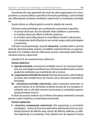 Capitolul 10. Climatul socio-psihologic în colectivele de muncă

197

Una dintre ele este apreciată mai mult de către organizaţie şi în corespundere cu aceasta diferă şi speciﬁcul climatului psihologic, care la rândul
său inﬂuenţează conduita membrilor colectivului şi rezultatele activităţii
lor.
Aceste efecte se reﬂectă până la urmă în relaţiile de muncă.
Climatul social-psihologic are următoarele caracteristici speciﬁce:
– în primul rând este una din faţetele vieţii cotidiene a oamenilor;
– în al doilea rând este diferit în diferite colective;
– în al treilea rând inﬂuenţează în mod diferit membrii colectivului;
– şi în al patrulea rând inﬂuenţa lui are urmări asupra stării psihologice
a oamenilor.
Climatul social-psihologic posedă dinamică, condiţionată în primul
rând de determinantele externe (condiţiile material-tehnice şi organizaţionale) şi în al doilea rând de reﬂectarea acestor interrelaţii (adică determinanta internă, subiectivă).
Lebedev B. N. de asemenea face referire la:
Factori obiectivi:
I – tipul de activitate, caracterul şi condiţiile muncii. Un moment important aici este alegerea profesiei sau orientarea profesională şi anume
gradul de satisfacţie sau insatisfacţie de la muncă.
II – organizarea activităţii de muncă şi factorul economic, adică trebuie
să existe atât condiţii bune de muncă, cât şi stimulare materială diferenţiată.
III – stimularea activităţii colectivului, adică motivaţia oamenilor, în
special trebuie să se stimuleze tendinţa omului de a-şi compara rezultatele sale cu ale altor oameni (concurenţa şi competiţia sporesc
productivitatea muncii).
În afară de aceasta trebuie să se îmbine stimularea materială şi morală
pentru a spori iniţiativa şi creativitatea oamenilor.
Factori subiectivi:
I – structura, componenţa colectivului. Din experienţa şi cercetările
sociologice – reiese că structura optimală a colectivului este cea combinată (oameni de diferite sexe, vârstă, de diferită caliﬁcare, cu diferite experienţe şi cunoştinţe). Însă, ţinând cont de aspectul muncii

 