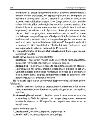 198

Psihologie managerială

(conţinutul ei) există colective unde e mai binevenită uniformitatea
(sudori, mineri, croitorese). Un aspect important aici ar ﬁ gradul de
utilizare a potenţialului uman şi anume în ce măsură cunoştinţele
acumulate sunt folosite corespunzător (drept exemplu pot servi absolvenţii instituţiilor de învăţământ superior care nu activează în
domeniul său. Acest fenomen este foarte răspândit la noi, mai ales
în prezent). Jurnalistul rus A. Agranovschi menţiona în acest sens:
„Atunci când cunoştinţele acumulate de om „nu lucrează” – putem
vorbi despre un capital îngropat. Când posibilităţile şi talentul rămân
nedescoperite, aceasta este o mare pierdere pentru societate, cu
mult mai mare decât utilajul care staţionează”. Am putea vorbi aici
şi de caracteristica cantitativă a colectivului: sub conducerea unui
manager trebuie să ﬁe nu mai mult de 15 oameni.
II – compatibilitatea dintre membrii colectivului (inﬂuenţa particularităţilor individuale)
Există câteva tipuri de compatibilitate:
– ﬁziologică – necesară în muncă unde se cere forţă ﬁzică, rapiditatea
mişcărilor, rezistenţă, îndemânare, iscusinţă, dibăcie.
– psihologică – în muncă ce necesită rapiditatea reacţiilor, atenţiei,
sincronizarea mişcărilor, precizie, coordonare, dibăcie în acţiuni.
Compatibilitatea psihologică nu trebuie înţeleasă ca o asemănare
între oameni, ci mai degrabă complementaritate de caractere, temperamente, calităţi emoţional-volitive.
Ele nu există separat s-ar putea vorbi despre o compatibilitate psihoﬁziologică.
– socială – un nivel superior, ce presupune unitatea orientărilor, intereselor, aprecierilor, valorilor (morale, spirituale, politice), concepţiilor,
opiniilor.
III – interrelaţiile existente în colectiv – oamenii se supun unor anumite
norme în grup. Trebuie să ţinem cont de apariţia grupelor neformale
în colectiv, de caracterul lor (pozitiv sau negativ), mecanismul lor de
funcţionare.
Liderii neformali pot ﬁ:
– „profesionali”, recunoscuţi pentru experienţa sa;
– „intelectuali”, recunoscuţi pentru cunoştinţe;

 