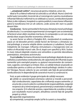 Capitolul 10. Climatul socio-psihologic în colectivele de muncă

199

– „emoţionali-volitivi”, recunoscuţi pentru iniţiativă, umor etc.
Ideal ar ﬁ ca liderul neformal să coincidă cu cel oﬁcial. Atunci când măsurile luate (convorbiri, încercări de a-l convinge etc.) pentru neutralizarea
inﬂuenţei liderului neformal nu se soldează cu succes, conducătorul poate
folosi şi alte mijloace, începând cu opinia publică şi exercitarea inﬂuenţei,
până la transferarea într-un alt colectiv, unde acesta din start nu poate
deveni lider.
Conducerea – factor primordial în formarea climatului moral-psihologic
al colectivului. S-a constatat experimental că managerii care se orientează
la factorul uman obţin rezultate mai bune, în comparaţie cu cei care atrag
atenţia doar asupra laturilor economice, tehnice etc.
La acest factor se referă şi Parâghin B.D., menţionând că conducerea
joacă un rol deosebit printre ceilalţi factori de formare a climatului social-psihologic şi anume relaţiile dintre conducere şi subalterni, funcţiile
îndeplinite de manager. Inﬂuenţa stimulatoare a managerului este un
indice al eﬁcacităţii muncii sale. De el, după cum speciﬁcă şi M.A. Suslov,
în mare măsură depinde crearea unei atmosfere ce permite dezvoltarea
potenţialului, stimularea activismului.
După Lebedev, formarea climatului moral-psihologic depinde de personalitatea şi autoritatea conducătorului, de capacitatea de inﬂuenţă asupra
oamenilor prin exemplul propriu cu ajutorul mecanismelor de contaminare, sugestie, convingere şi imitare. Deci, ce calităţi trebuie să posede un
conducător pentru a cultiva un climat moral-psihologic sănătos în colectiv? Desigur, ﬁecare colectiv îşi are cerinţele sale faţă de personalitatea
conducătorului în dependenţă de caracterul muncii şi conţinutul ei.
Însă, se pot evidenţia 4 grupe principale de calităţi necesare:
a) calităţi ce caracterizează orientarea valorică şi morală a personalităţii conducătorului, capacitatea de a inﬂuenţa asupra oamenilor, şi
anume de a crea în colectiv o ambianţă de responsabilitate, exigenţă
reciprocă cât şi stimă reciprocă, perseverenţă şi creativitate în atingerea scopului. Şi în afară de acestea, capacitatea de a analiza şi evalua
just rezultatele muncii proprii, atitudinea corectă faţă de greşelile
proprii şi critică;
b) capacităţi organizatorice;
c) competenţă, cunoştinţe ample (să ﬁe la curent cu inovaţiile);

 