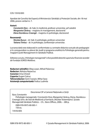 CZU 159.92:005
Aprobat de Consiliul de Experţi al Ministerului Sănătăţii şi Protecţiei Sociale, din 18 mai
2006, proces-verbal nr. 7.
Autori:
Constantin Eţco – dr. hab. în medicină, profesor universitar, şef catedră
Margareta Cărăruş – magistru în management, doctorand
Elena Davidescu-Creangă – magistru în psihologie, doctorand
Recenzenţi:
Nicolae Bucun – dr. hab. în psihologie, profesor universitar
Tatiana Tintiuc – dr. în psihologie, conferenţiar universitar.
Lucrarea dată este elaborată în conformitate cu cerinţele didactice actuale ale pedagogiei
şi în corespundere cu planul de studii şi programa analitică la Psihologia generală pentru
magiştrii Şcolii Management în Sănătate Publică.
Editarea cursului „Psihologie managerială” a fost posibilă datorită suportului ﬁnanciar acordat
de Fundaţia SOROS-Moldova.

Redactori ştiinţiﬁci: Oleg Lozan, Mihail Palanciuc
Redactor: Adriana Nazarciuc
Corector: Irina Chistol
Coperta: Eugen Catruc
Tehnoredactor: Sorin Ivasişin, Mihai Sava
Asistenţă computerizată: Fediuc Ludmila

Descrierea CIP a Camerei Naţionale a Cărţii
Eţco, Constantin
Psihologie managerială / Constantin Eţco, Margareta Cărăruş, Elena, DavidescuCreangă; Univ. de Stat de Medicină şi Farmacie „Nicolae Testemiţanu”, Şcoala
Managerială Sănătate Publică. – Ch. : Bons Oﬃces, 2006. – 280 p.
ISBN 978-9975-80-005-1
150 ex.
159.92:005

ISBN 978-9975-80-005-1

© Şcoala Management în Sănătate Publică, 2006

 
