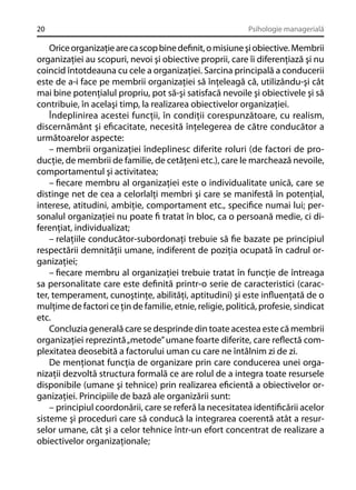 20

Psihologie managerială

Orice organizaţie are ca scop bine deﬁnit, o misiune şi obiective. Membrii
organizaţiei au scopuri, nevoi şi obiective proprii, care îi diferenţiază şi nu
coincid întotdeauna cu cele a organizaţiei. Sarcina principală a conducerii
este de a-i face pe membrii organizaţiei să înţeleagă că, utilizându-şi cât
mai bine potenţialul propriu, pot să-şi satisfacă nevoile şi obiectivele şi să
contribuie, în acelaşi timp, la realizarea obiectivelor organizaţiei.
Îndeplinirea acestei funcţii, în condiţii corespunzătoare, cu realism,
discernământ şi eﬁcacitate, necesită înţelegerea de către conducător a
următoarelor aspecte:
– membrii organizaţiei îndeplinesc diferite roluri (de factori de producţie, de membrii de familie, de cetăţeni etc.), care le marchează nevoile,
comportamentul şi activitatea;
– ﬁecare membru al organizaţiei este o individualitate unică, care se
distinge net de cea a celorlalţi membri şi care se manifestă în potenţial,
interese, atitudini, ambiţie, comportament etc., speciﬁce numai lui; personalul organizaţiei nu poate ﬁ tratat în bloc, ca o persoană medie, ci diferenţiat, individualizat;
– relaţiile conducător-subordonaţi trebuie să ﬁe bazate pe principiul
respectării demnităţii umane, indiferent de poziţia ocupată în cadrul organizaţiei;
– ﬁecare membru al organizaţiei trebuie tratat în funcţie de întreaga
sa personalitate care este deﬁnită printr-o serie de caracteristici (caracter, temperament, cunoştinţe, abilităţi, aptitudini) şi este inﬂuenţată de o
mulţime de factori ce ţin de familie, etnie, religie, politică, profesie, sindicat
etc.
Concluzia generală care se desprinde din toate acestea este că membrii
organizaţiei reprezintă „metode” umane foarte diferite, care reﬂectă complexitatea deosebită a factorului uman cu care ne întâlnim zi de zi.
De menţionat funcţia de organizare prin care conducerea unei organizaţii dezvoltă structura formală ce are rolul de a integra toate resursele
disponibile (umane şi tehnice) prin realizarea eﬁcientă a obiectivelor organizaţiei. Principiile de bază ale organizării sunt:
– principiul coordonării, care se referă la necesitatea identiﬁcării acelor
sisteme şi proceduri care să conducă la integrarea coerentă atât a resurselor umane, cât şi a celor tehnice într-un efort concentrat de realizare a
obiectivelor organizaţionale;

 