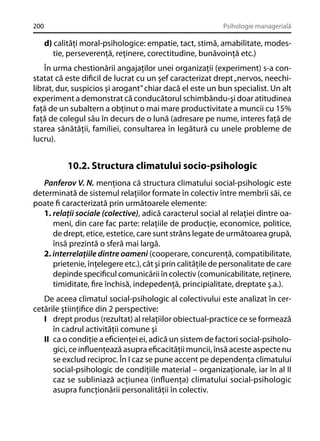 200

Psihologie managerială

d) calităţi moral-psihologice: empatie, tact, stimă, amabilitate, modestie, perseverenţă, reţinere, corectitudine, bunăvoinţă etc.)
În urma chestionării angajaţilor unei organizaţii (experiment) s-a constatat că este diﬁcil de lucrat cu un şef caracterizat drept „nervos, neechilibrat, dur, suspicios şi arogant” chiar dacă el este un bun specialist. Un alt
experiment a demonstrat că conducătorul schimbându-şi doar atitudinea
faţă de un subaltern a obţinut o mai mare productivitate a muncii cu 15%
faţă de colegul său în decurs de o lună (adresare pe nume, interes faţă de
starea sănătăţii, familiei, consultarea în legătură cu unele probleme de
lucru).

10.2. Structura climatului socio-psihologic
Panferov V. N. menţiona că structura climatului social-psihologic este
determinată de sistemul relaţiilor formate în colectiv între membrii săi, ce
poate ﬁ caracterizată prin următoarele elemente:
1. relaţii sociale (colective), adică caracterul social al relaţiei dintre oameni, din care fac parte: relaţiile de producţie, economice, politice,
de drept, etice, estetice, care sunt strâns legate de următoarea grupă,
însă prezintă o sferă mai largă.
2. interrelaţiile dintre oameni (cooperare, concurenţă, compatibilitate,
prietenie, înţelegere etc.), cât şi prin calităţile de personalitate de care
depinde speciﬁcul comunicării în colectiv (comunicabilitate, reţinere,
timiditate, ﬁre închisă, indepedenţă, principialitate, dreptate ş.a.).
De aceea climatul social-psihologic al colectivului este analizat în cercetările ştiinţiﬁce din 2 perspective:
I drept produs (rezultat) al relaţiilor obiectual-practice ce se formează
în cadrul activităţii comune şi
II ca o condiţie a eﬁcienţei ei, adică un sistem de factori social-psihologici, ce inﬂuenţează asupra eﬁcacităţii muncii, însă aceste aspecte nu
se exclud reciproc. În I caz se pune accent pe dependenţa climatului
social-psihologic de condiţiile material – organizaţionale, iar în al II
caz se subliniază acţiunea (inﬂuenţa) climatului social-psihologic
asupra funcţionării personalităţii în colectiv.

 