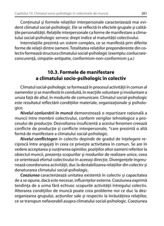 Capitolul 10. Climatul socio-psihologic în colectivele de muncă

201

Conţinutul şi formele relaţiilor interpersonale caracterizează mai evident climatul social-psihologic. Ele se reﬂectă în efectele grupale şi calităţile personalităţii. Relaţiile interpersonale ca forme de manifestare a climatului social-psihologic servesc drept indice al maturităţii colectivului.
Interrelaţiile prezintă un sistem complex, ce se manifestă prin diferite
forme de relaţii dintre oameni. Totalitatea relaţiilor preponderente din colectiv formează structura climatului social-psihologic (exemplu: conlucrareconcurenţă, simpatie-antipatie, conformism-non-conformism ş.a.)

10.3. Formele de manifestare
a climatului socio-psihologic în colectiv
Climatul social-psihologic se formează în procesul activităţii în comun al
oamenilor şi se manifestă în conduită, în reacţiile voluntare şi involuntare a
unuia faţă de altul, în modurile de comunicare. Climatul social-psihologic
este rezultatul reﬂectării condiţiilor materiale, organizaţionale şi psihologice.
Nivelul conlucrării în muncă demonstrează o repartizare raţională a
muncii între membrii colectivului, conform verigilor tehnologice a procesului de producţie. Dezvoltarea insuﬁcientă a acestui fenomen creează
conﬂicte de producţie şi conﬂicte interpersonale, *care prezintă o altă
formă de manifestare a climatului social-psihologic.
Nivelul conﬂictogen în colectiv depinde de gradul de înţelegere reciprocă între angajaţi în ceea ce priveşte activitatea în comun. Se are în
vedere acceptarea şi susţinerea opiniilor, poziţiilor altor oameni referitor la
obiectul muncii, prezenţa scopurilor şi modurilor de realizare unice, ceea
ce orientează efortul colectivului în aceeaşi direcţie. Divergenţele îngreunează coordonarea activităţii, duc la destabilizarea relaţiilor din colectiv şi
denaturarea climatului social-psihologic.
Coeziunea caracterizează unitatea existentă în colectiv şi capacitatea
de a se opune, dacă este necesar, inﬂuenţelor externe. Coeziunea exprimă
tendinţa de a urma fără echivoc scopurile activităţii întregului colectiv.
Alterarea condiţiilor de muncă poate crea probleme noi ce duc la dezorganizarea grupului, acţiunilor sale şi respectiv la înrăutăţirea relaţiilor,
ce se transpun nefavorabil asupra climatului social-psihologic. Coeziunea

 