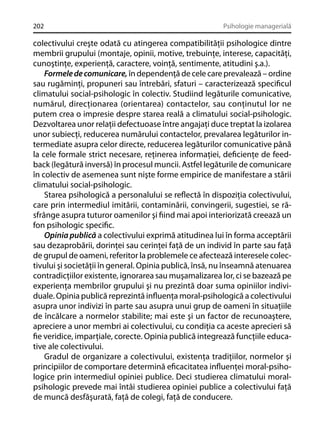 202

Psihologie managerială

colectivului creşte odată cu atingerea compatibilităţii psihologice dintre
membrii grupului (montaje, opinii, motive, trebuinţe, interese, capacităţi,
cunoştinţe, experienţă, caractere, voinţă, sentimente, atitudini ş.a.).
Formele de comunicare, în dependenţă de cele care prevalează – ordine
sau rugăminţi, propuneri sau întrebări, sfaturi – caracterizează speciﬁcul
climatului social-psihologic în colectiv. Studiind legăturile comunicative,
numărul, direcţionarea (orientarea) contactelor, sau conţinutul lor ne
putem crea o impresie despre starea reală a climatului social-psihologic.
Dezvoltarea unor relaţii defectuoase între angajaţi duce treptat la izolarea
unor subiecţi, reducerea numărului contactelor, prevalarea legăturilor intermediate asupra celor directe, reducerea legăturilor comunicative până
la cele formale strict necesare, reţinerea informaţiei, deﬁcienţe de feedback (legătură inversă) în procesul muncii. Astfel legăturile de comunicare
în colectiv de asemenea sunt nişte forme empirice de manifestare a stării
climatului social-psihologic.
Starea psihologică a personalului se reﬂectă în dispoziţia colectivului,
care prin intermediul imitării, contaminării, convingerii, sugestiei, se răsfrânge asupra tuturor oamenilor şi ﬁind mai apoi interiorizată creează un
fon psihologic speciﬁc.
Opinia publică a colectivului exprimă atitudinea lui în forma acceptării
sau dezaprobării, dorinţei sau cerinţei faţă de un individ în parte sau faţă
de grupul de oameni, referitor la problemele ce afectează interesele colectivului şi societăţii în general. Opinia publică, însă, nu înseamnă atenuarea
contradicţiilor existente, ignorarea sau muşamalizarea lor, ci se bazează pe
experienţa membrilor grupului şi nu prezintă doar suma opiniilor individuale. Opinia publică reprezintă inﬂuenţa moral-psihologică a colectivului
asupra unor indivizi în parte sau asupra unui grup de oameni în situaţiile
de încălcare a normelor stabilite; mai este şi un factor de recunoaştere,
apreciere a unor membri ai colectivului, cu condiţia ca aceste aprecieri să
ﬁe veridice, imparţiale, corecte. Opinia publică integrează funcţiile educative ale colectivului.
Gradul de organizare a colectivului, existenţa tradiţiilor, normelor şi
principiilor de comportare determină eﬁcacitatea inﬂuenţei moral-psihologice prin intermediul opiniei publice. Deci studierea climatului moralpsihologic prevede mai întâi studierea opiniei publice a colectivului faţă
de muncă desfăşurată, faţă de colegi, faţă de conducere.

 