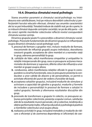 Capitolul 10. Climatul socio-psihologic în colectivele de muncă

203

10.4. Dinamica climatului moral psihologic
Starea anumitor parametri ai climatului social-psihologic nu întotdeauna este satisfăcătoare, însă pe măsura dezvoltării colectivului şi perfecţionării lucrului educativ efectuat, climatul sau anumite caracteristici
ale lui se pot îmbunătăţi. Totodată trebuie de stabilit real, pe de o parte, în
ce măsură climatul răspunde cerinţelor societăţii, iar pe de altă parte – cât
de corect opiniile membrilor colectivului reﬂectă nivelul corespunderii
climatului acestor cerinţe.
Dinamica grupului poate ﬁ o precondiţie a dinamicii climatului socialpsihologic. Procesele fundamentale ale dinamicii grupului ce inﬂuenţează
asupra dinamicii climatului social-psihologic sunt:
1. procesul de formare a grupelor mici, inclusiv modurile de formare,
mecanismele de inﬂuenţă grupală asupra individului, dezvoltarea
coeziunii grupale, acceptarea de către membrii ei a normelor vieţii
în grup, aderarea personalităţii la grup;
2. calităţile de lider, adică manifestarea simpatiilor şi antipatiilor în
relaţiile interpersonale din grup, ceea ce presupune acţiunea mecanismelor de dominare şi supunere, diferite stiluri de inﬂuenţă a unor
membri ai grupei asupra altora;
3. conducerea, adică manifestarea relaţiilor oﬁciale în grup în corespundere cu ierarhia funcţională, ceea ce presupune prezenţa la conducător a unor calităţi de afacere şi de personalitate, ce permit o
activitate eﬁcientă din punct de vedere a funcţiilor de bază;
4. acceptarea soluţiilor grupului, incluzând modurile de stimulare şi
activizare a capacităţii de gândire a grupului, modurile şi formele
de includere a personalităţii în procesul de formare a soluţiei în
cadrul grupului, formele şi oformarea rezultatelor discuţiilor din
grup;
5. procesele de transformare a grupului în colectiv, ce presupune acţiunea principiilor colectiviste, prezenţa scopului comun, satisfacţia
atât de la rezultatele muncii personale, cât şi colective, tendinţa de a
obţine performanţe înalte, inﬂuenţa educativă şi psihologică pozitivă
a membrilor colectivului unul asupra altuia;
6. realizarea activităţii în grup, incluzând metodele şi modurile de ridicare a eﬁcienţei şi de asemenea dependenţa ei (eﬁcienţei) de coe-

 