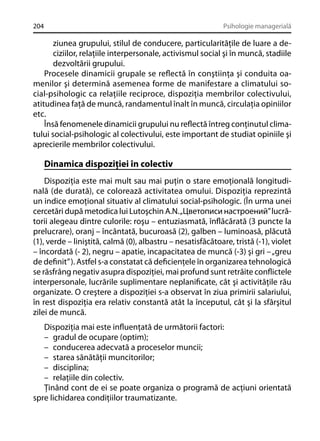 204

Psihologie managerială

ziunea grupului, stilul de conducere, particularităţile de luare a deciziilor, relaţiile interpersonale, activismul social şi în muncă, stadiile
dezvoltării grupului.
Procesele dinamicii grupale se reﬂectă în conştiinţa şi conduita oamenilor şi determină asemenea forme de manifestare a climatului social-psihologic ca relaţiile reciproce, dispoziţia membrilor colectivului,
atitudinea faţă de muncă, randamentul înalt în muncă, circulaţia opiniilor
etc.
Însă fenomenele dinamicii grupului nu reﬂectă întreg conţinutul climatului social-psihologic al colectivului, este important de studiat opiniile şi
aprecierile membrilor colectivului.

Dinamica dispoziţiei în colectiv
Dispoziţia este mai mult sau mai puţin o stare emoţională longitudinală (de durată), ce colorează activitatea omului. Dispoziţia reprezintă
un indice emoţional situativ al climatului social-psihologic. (În urma unei
cercetări după metodica lui Lutoşchin A.N. „Цветописи настроений” lucrătorii alegeau dintre culorile: roşu – entuziasmată, înﬂăcărată (3 puncte la
prelucrare), oranj – încântată, bucuroasă (2), galben – luminoasă, plăcută
(1), verde – liniştită, calmă (0), albastru – nesatisfăcătoare, tristă (-1), violet
– încordată (- 2), negru – apatie, incapacitatea de muncă (-3) şi gri – „greu
de deﬁnit” ). Astfel s-a constatat că deﬁcienţele în organizarea tehnologică
se răsfrâng negativ asupra dispoziţiei, mai profund sunt retrăite conﬂictele
interpersonale, lucrările suplimentare neplaniﬁcate, cât şi activităţile rău
organizate. O creştere a dispoziţiei s-a observat în ziua primirii salariului,
în rest dispoziţia era relativ constantă atât la începutul, cât şi la sfârşitul
zilei de muncă.
Dispoziţia mai este inﬂuenţată de următorii factori:
– gradul de ocupare (optim);
– conducerea adecvată a proceselor muncii;
– starea sănătăţii muncitorilor;
– disciplina;
– relaţiile din colectiv.
Ţinând cont de ei se poate organiza o programă de acţiuni orientată
spre lichidarea condiţiilor traumatizante.

 